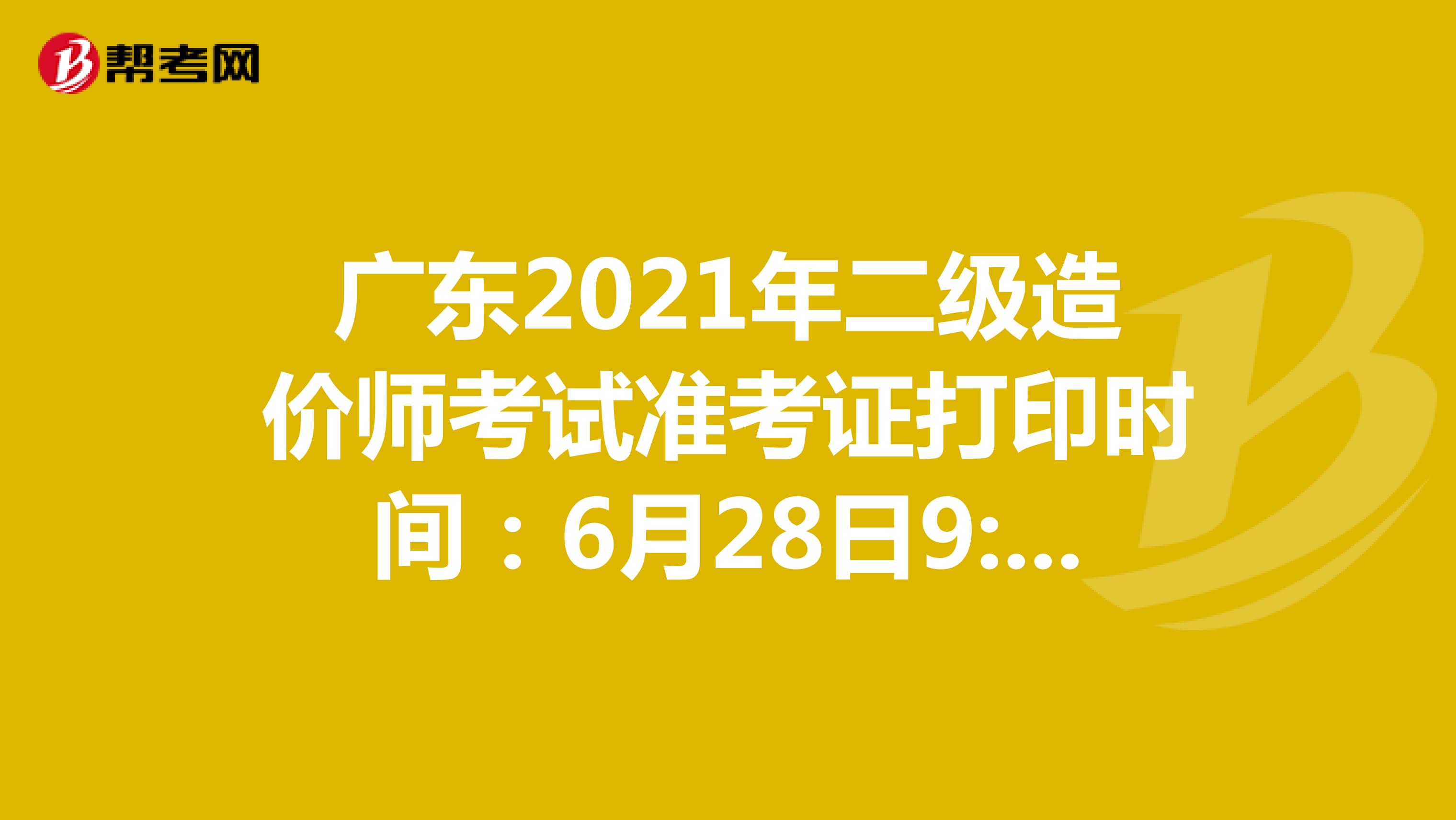 广东2021年二级造价师考试准考证打印时间：6月28日9:00-7月2日17:00