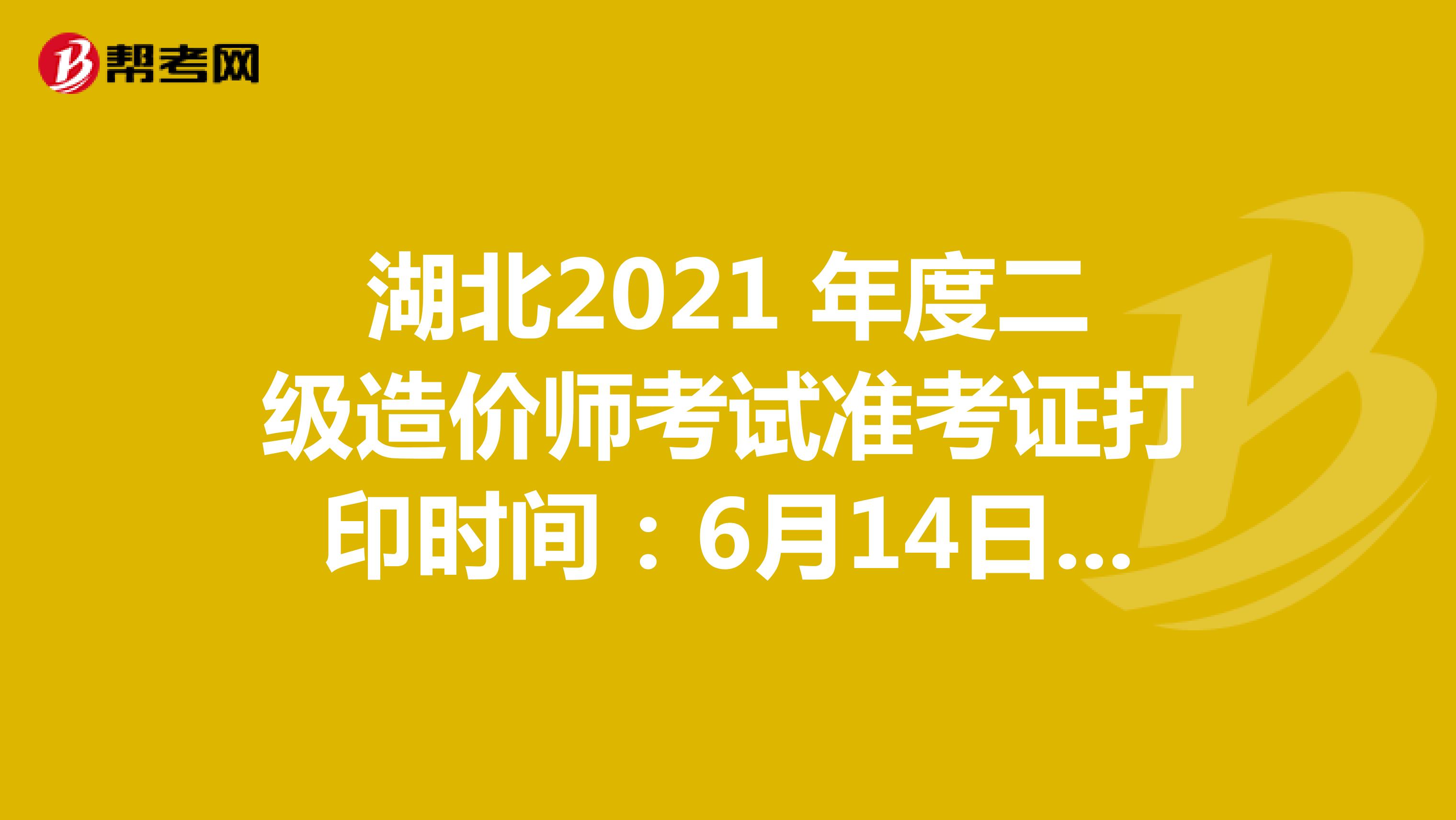 湖北2021 年度二级造价师考试准考证打印时间：6月14日9:00-6月20日14:00