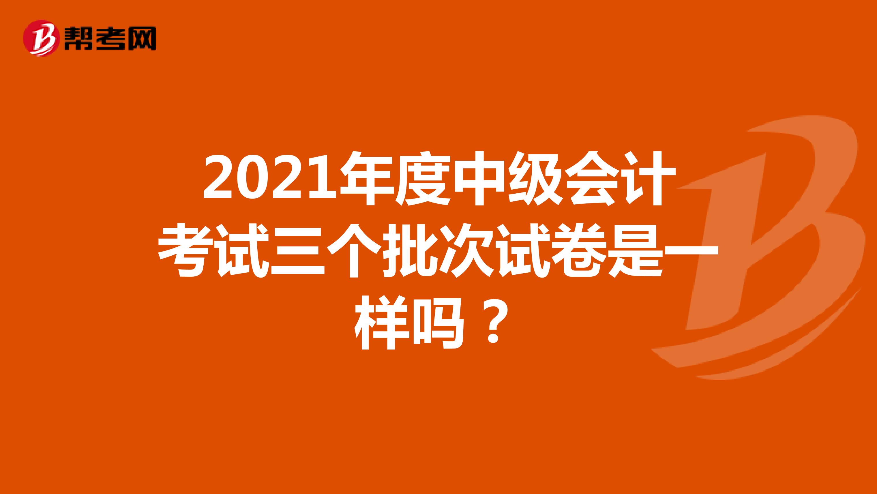 2021年度中级会计考试三个批次试卷是一样吗？