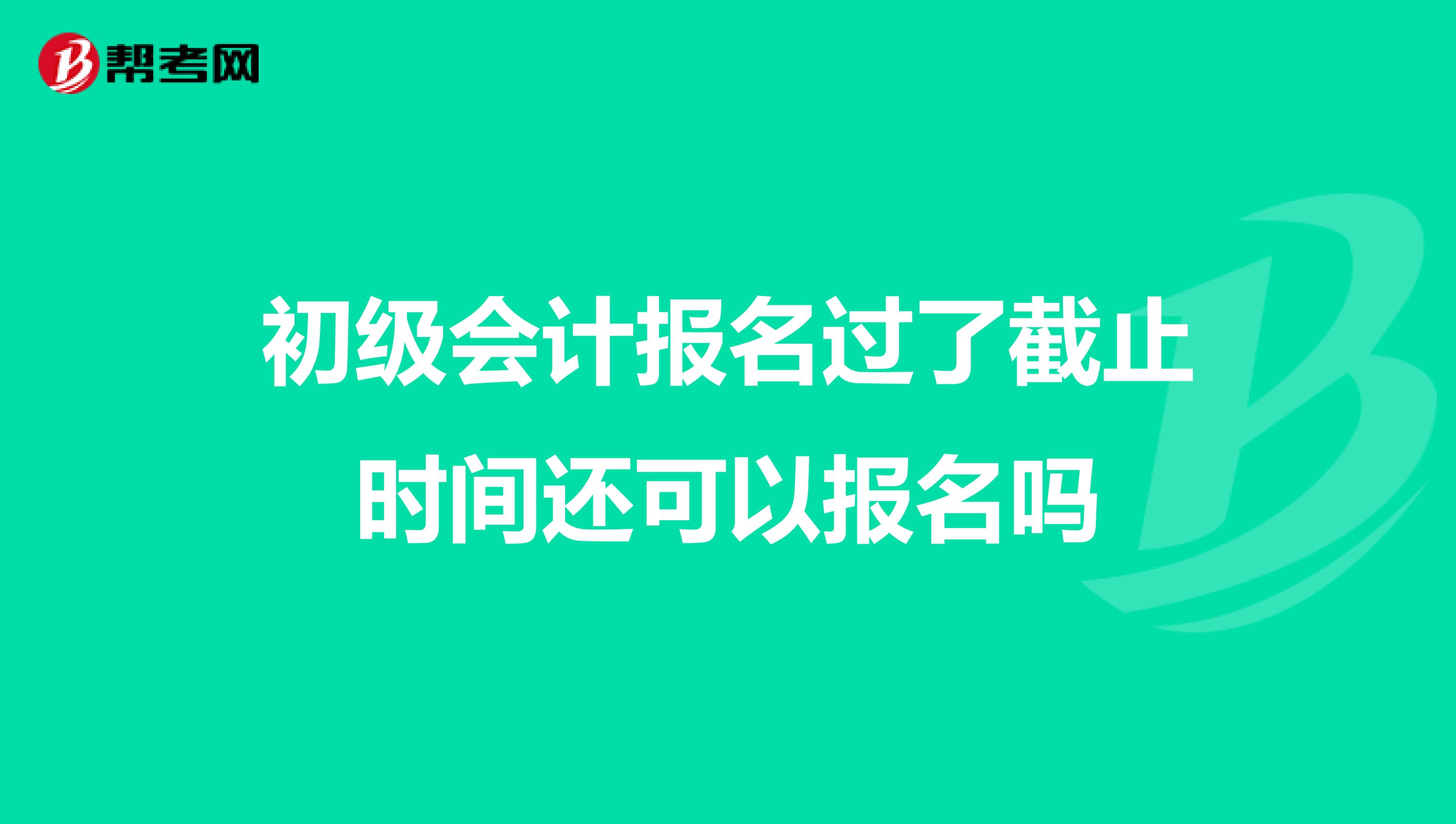 初级会计报名过了截止时间还可以报名吗