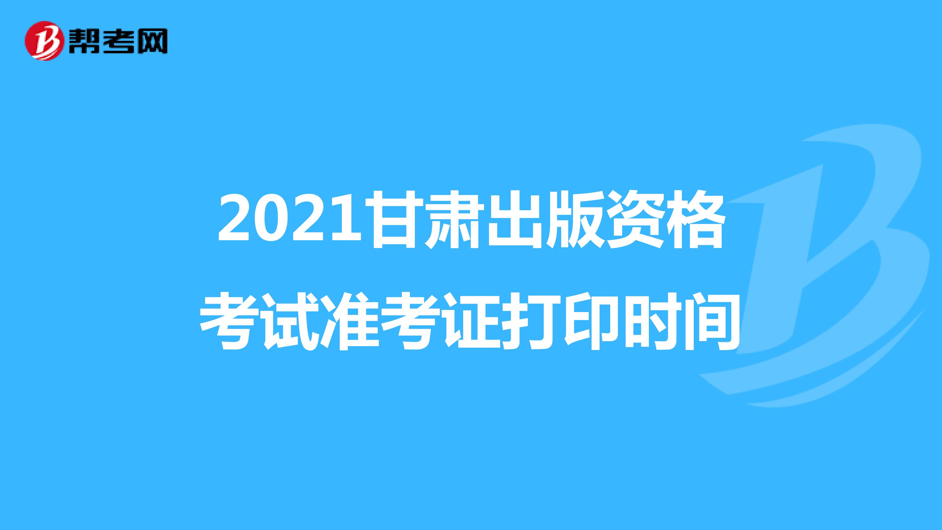 2021甘肃出版资格考试准考证打印时间