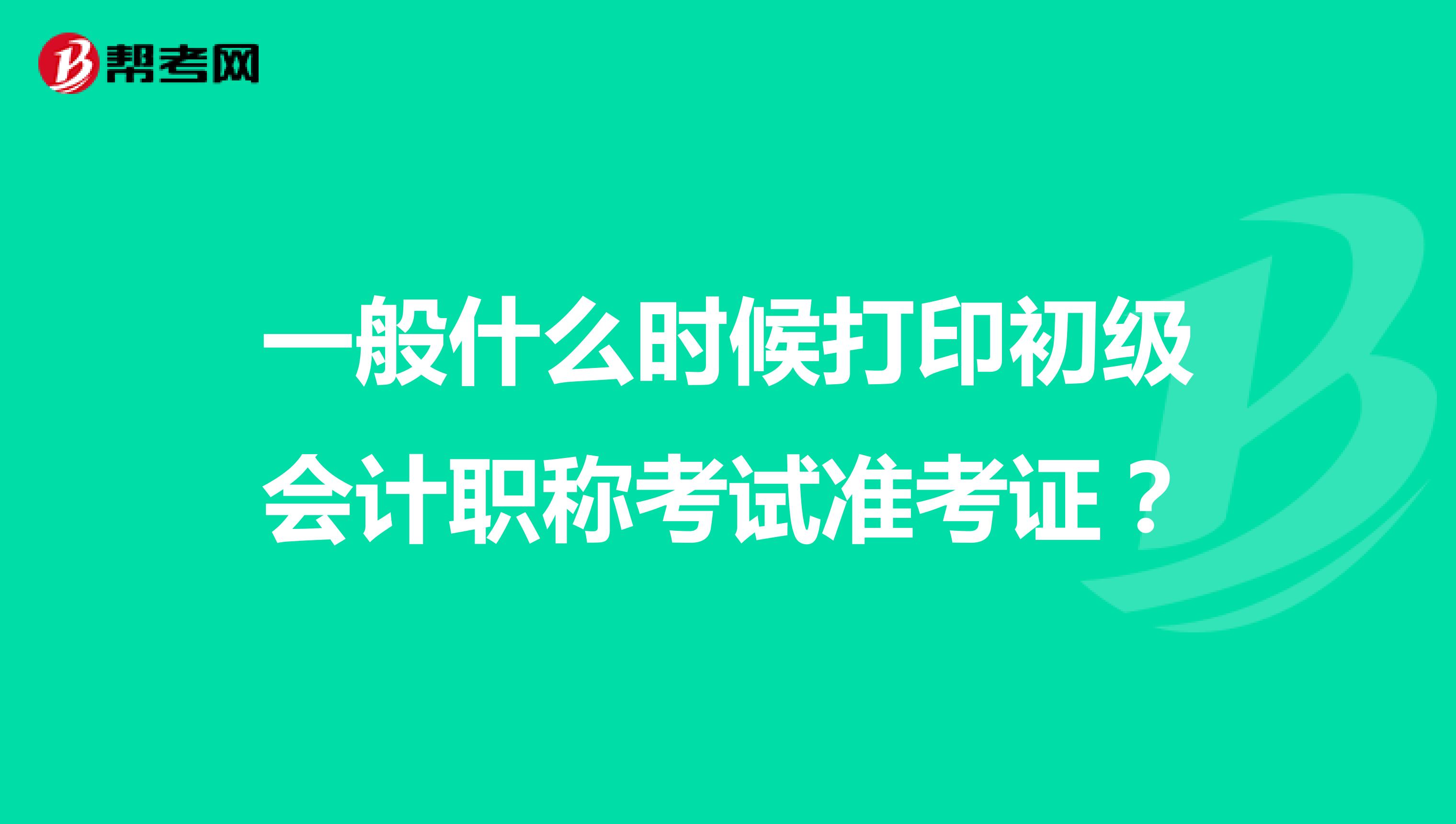 一般什么时候打印初级会计职称考试准考证？