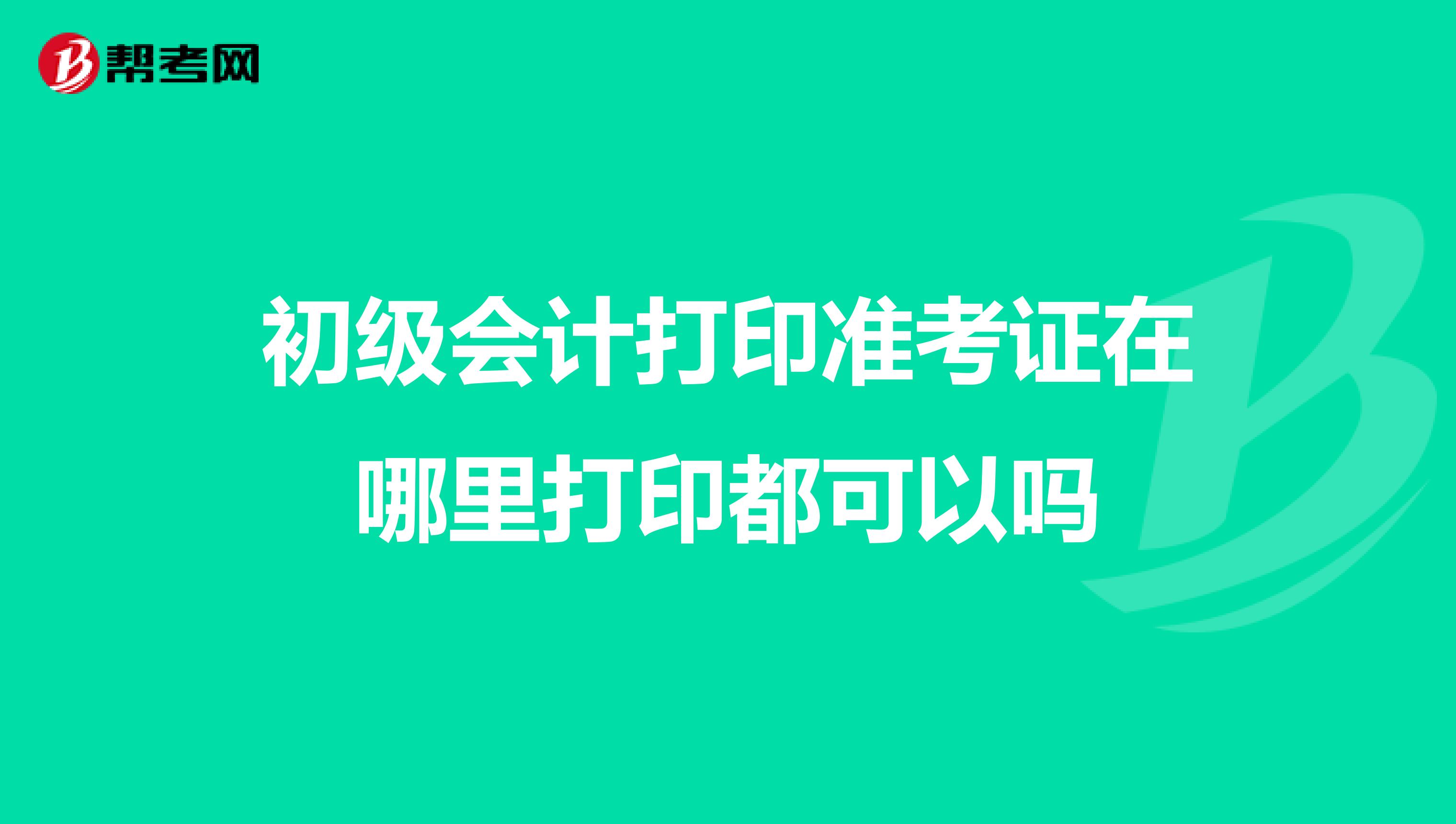 初级会计打印准考证在哪里打印都可以吗