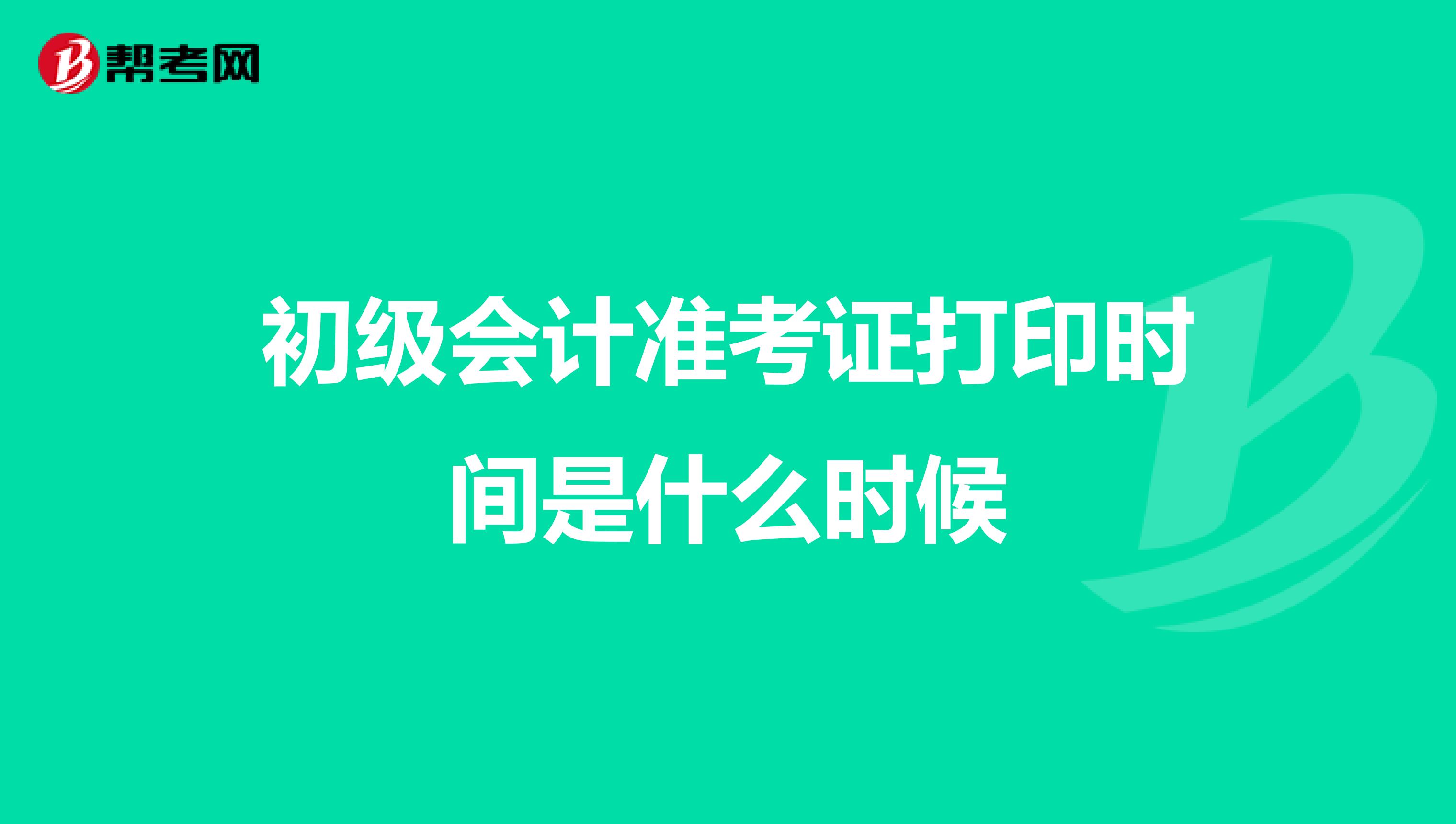 初级会计准考证打印时间是什么时候
