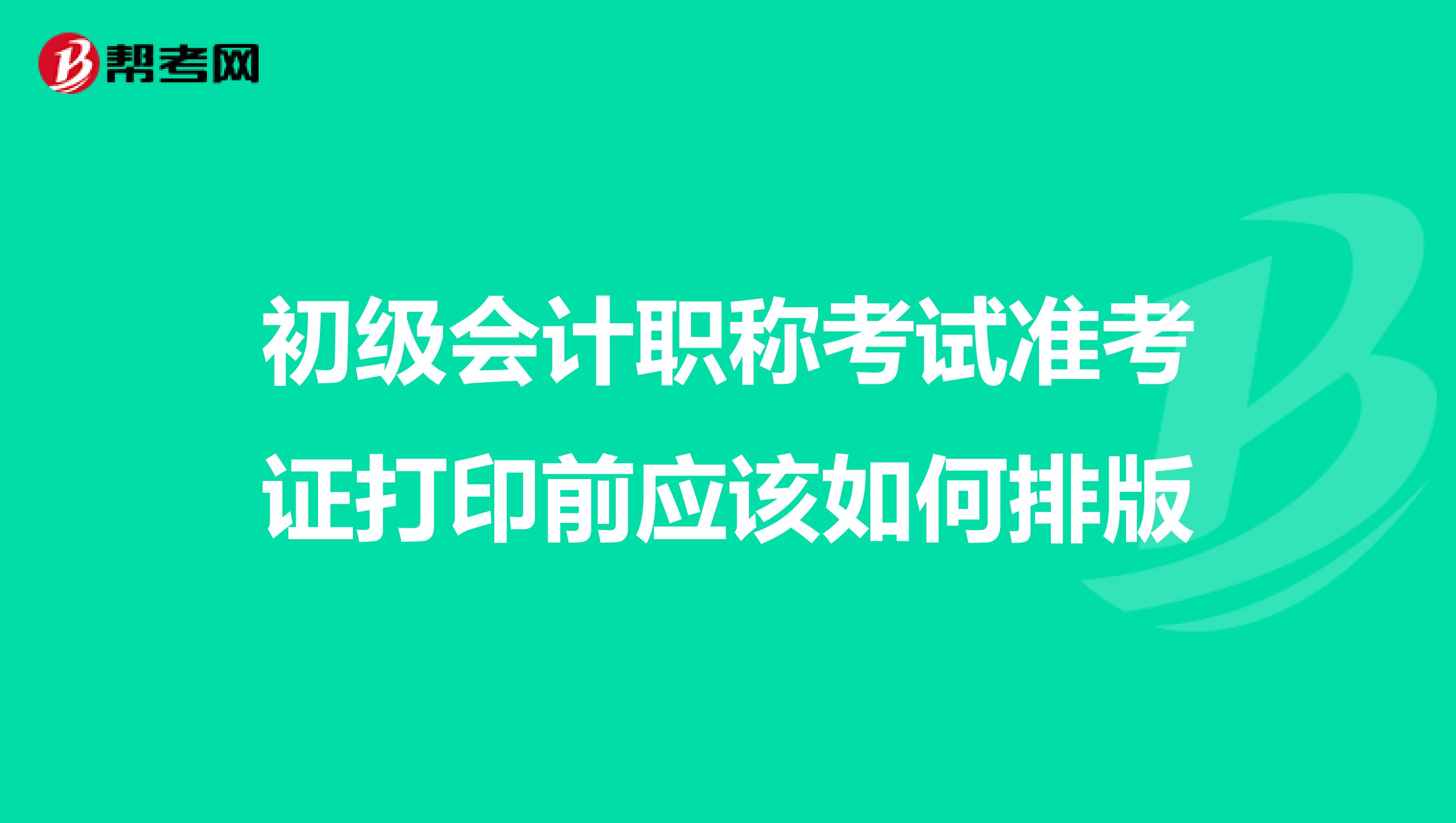初级会计职称考试准考证打印前应该如何排版
