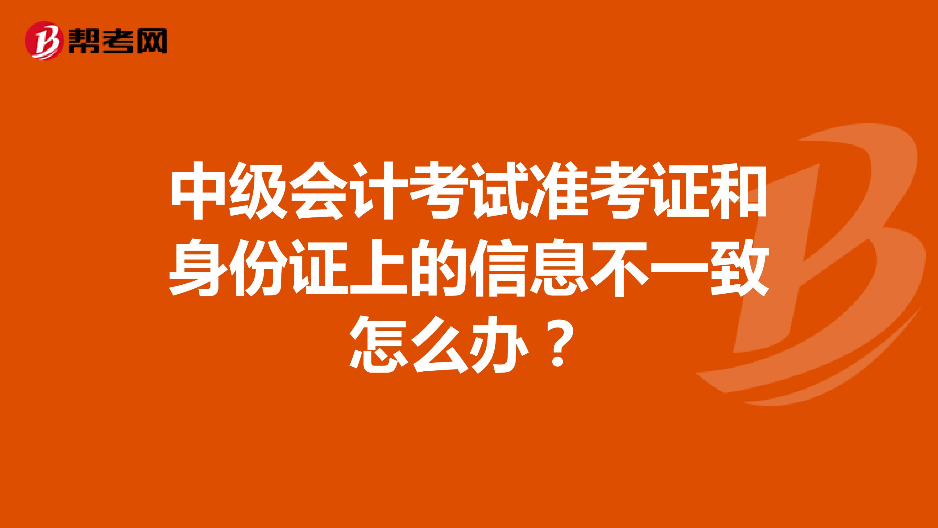中级会计考试准考证和身份证上的信息不一致怎么办？