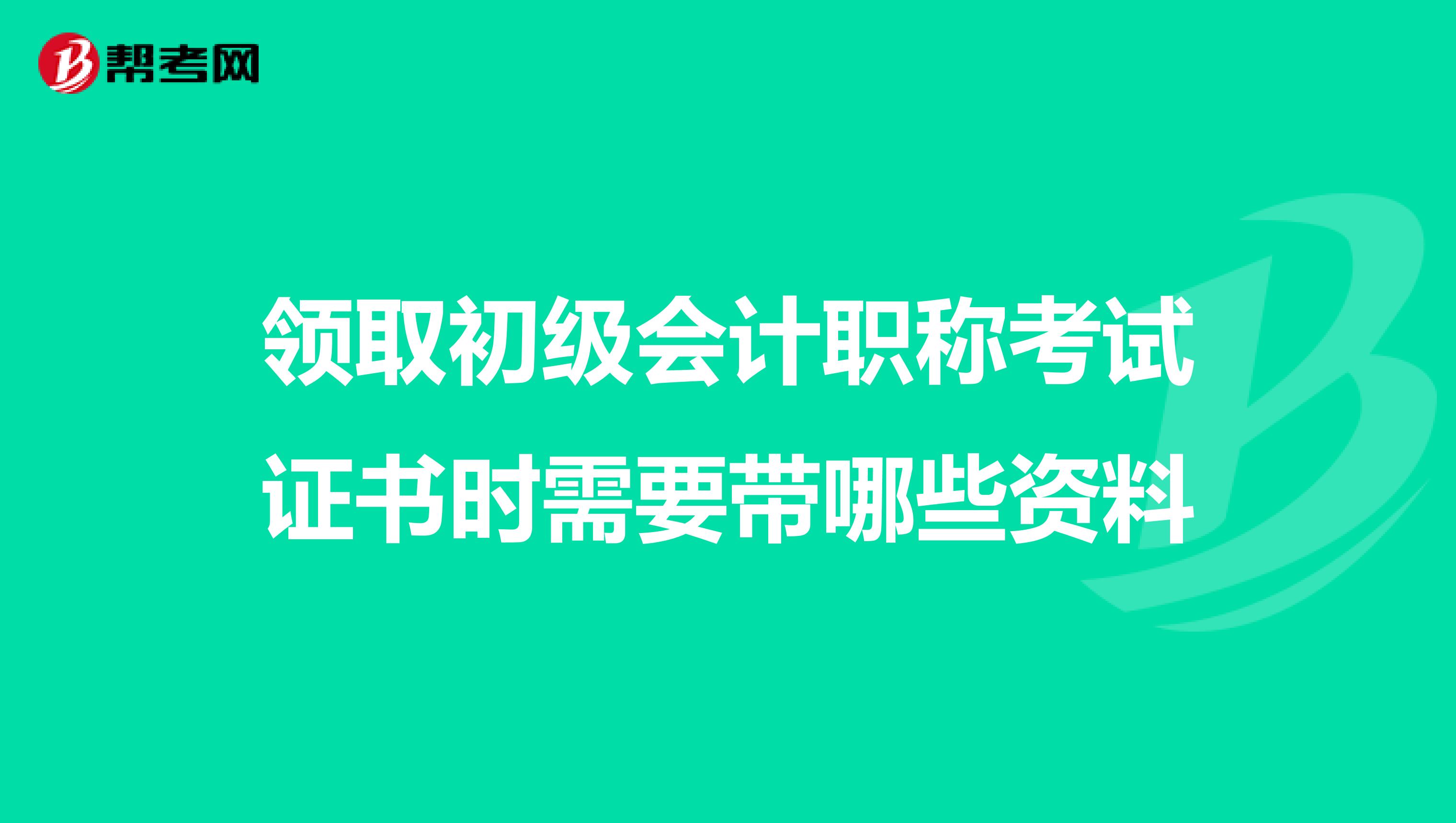 领取初级会计职称考试证书时需要带哪些资料