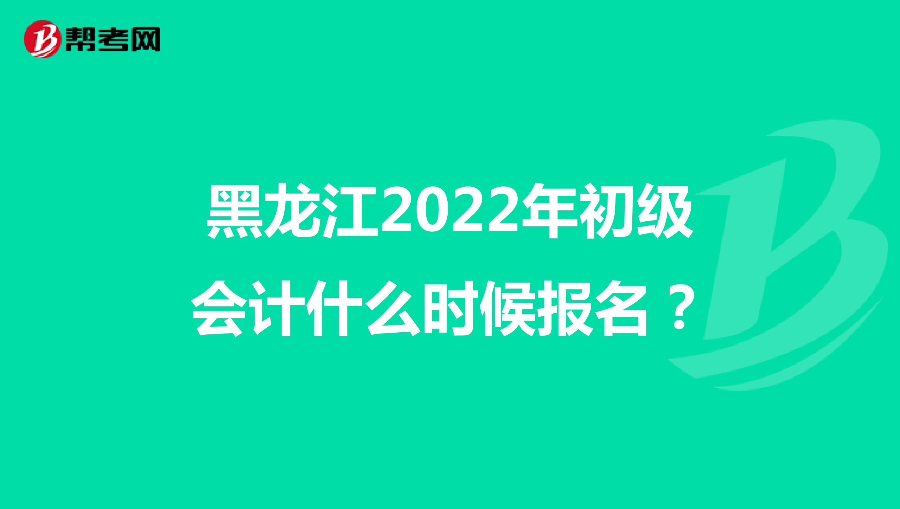 黑龙江2022年初级会计什么时候报名？