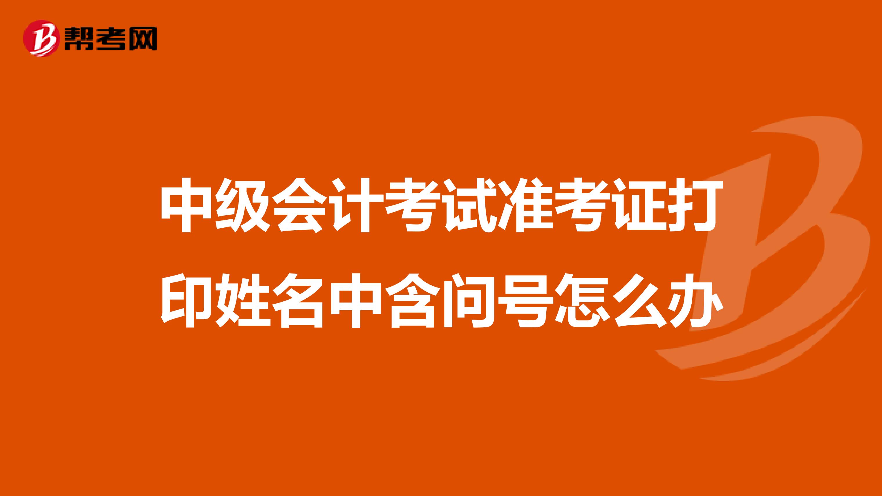 中级会计考试准考证打印姓名中含问号怎么办