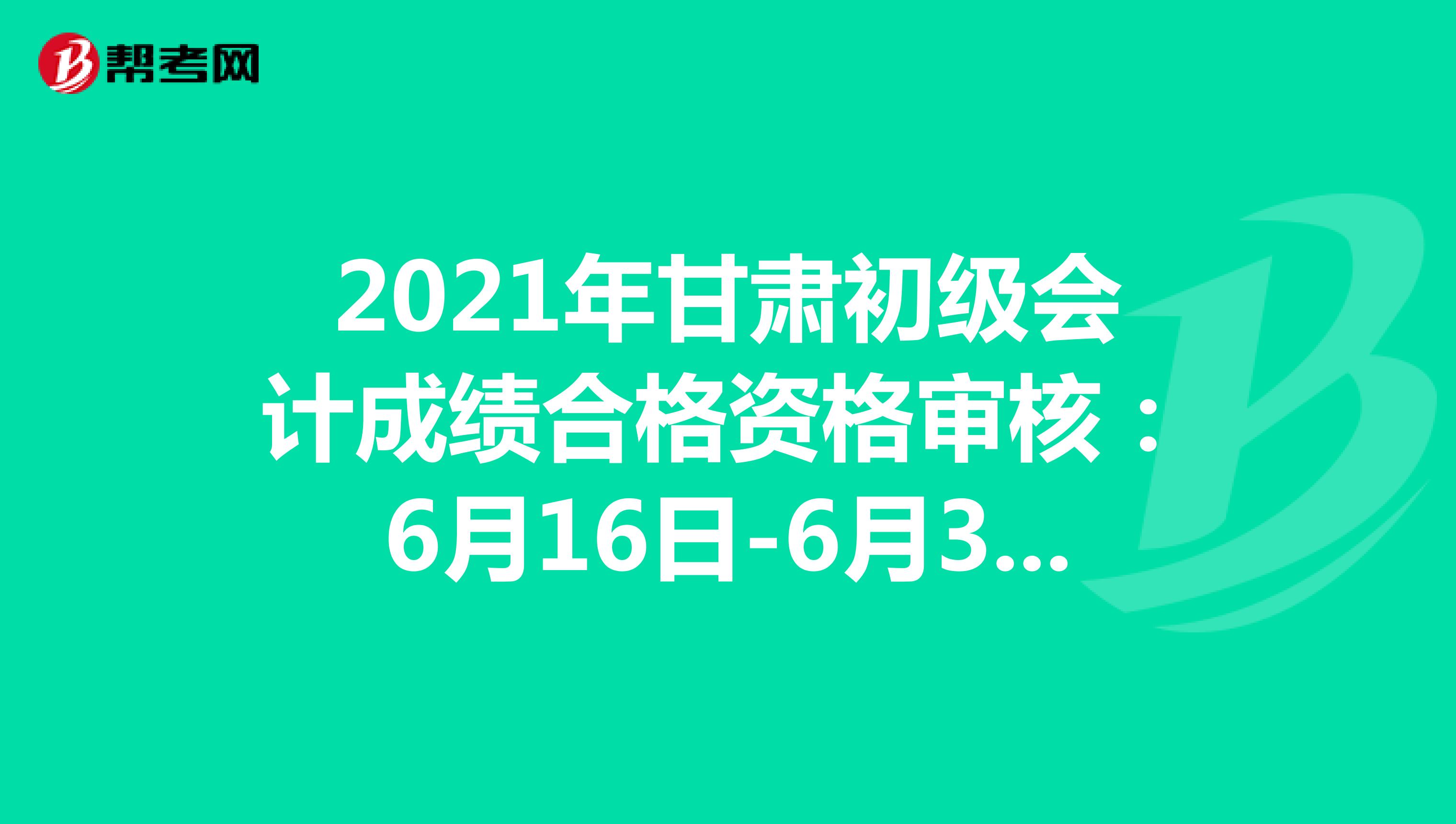 2021年甘肃初级会计成绩合格资格审核：6月16日-6月30日