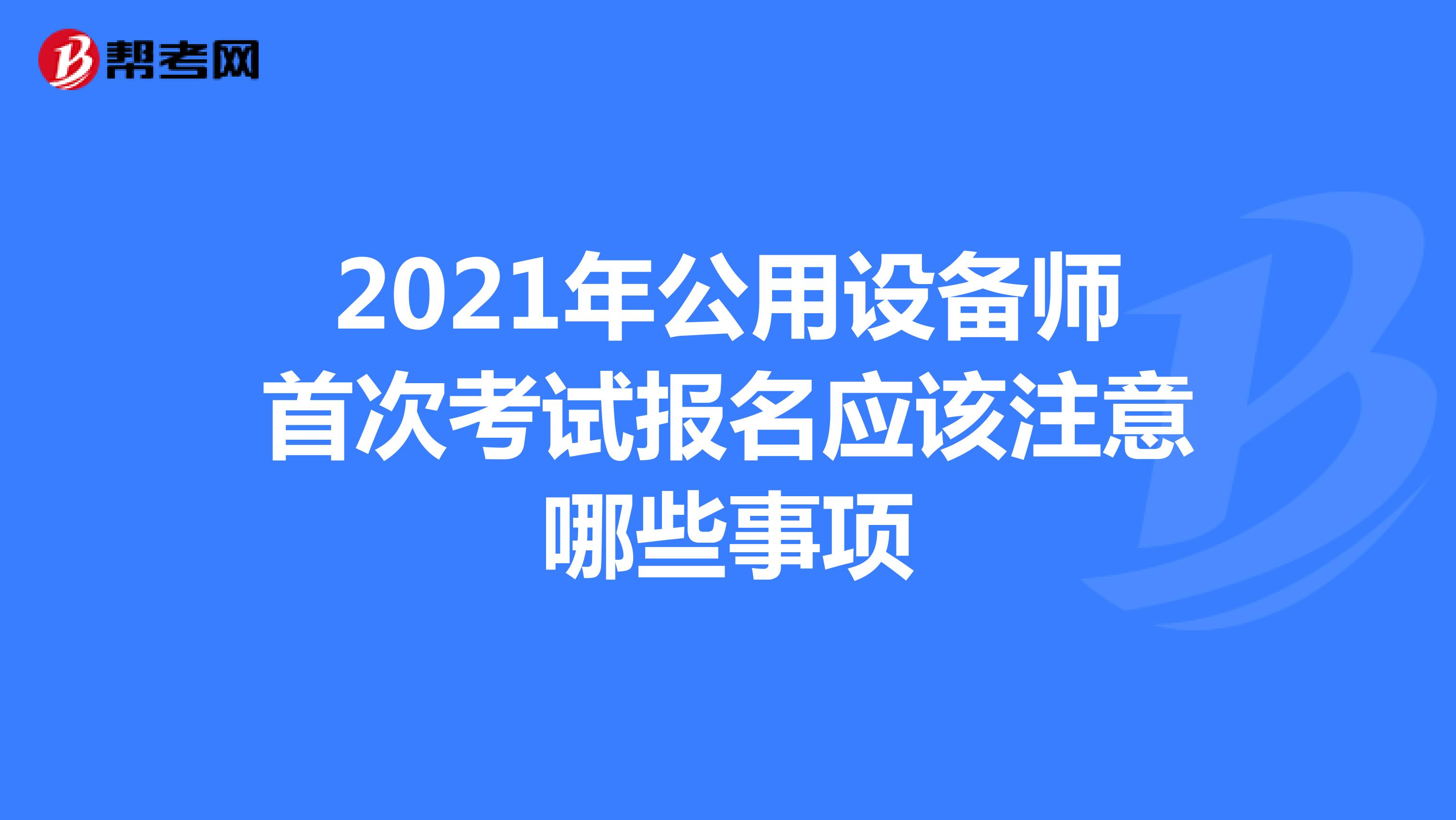 2021年公用设备师首次考试报名应该注意哪些事项