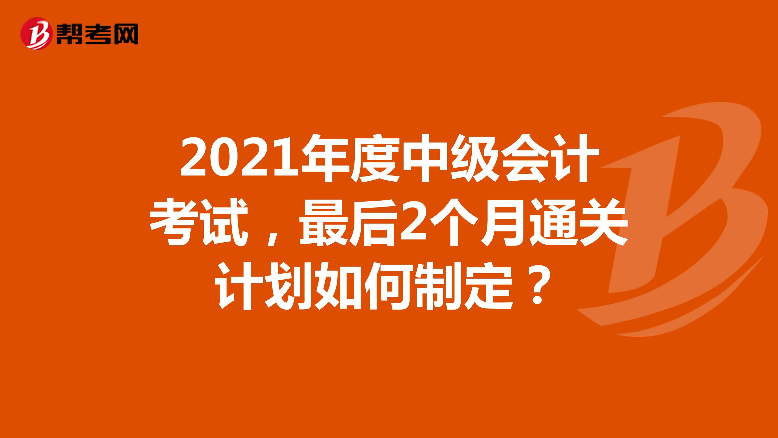 2021年度中级会计考试，最后2个月通关计划如何制定？