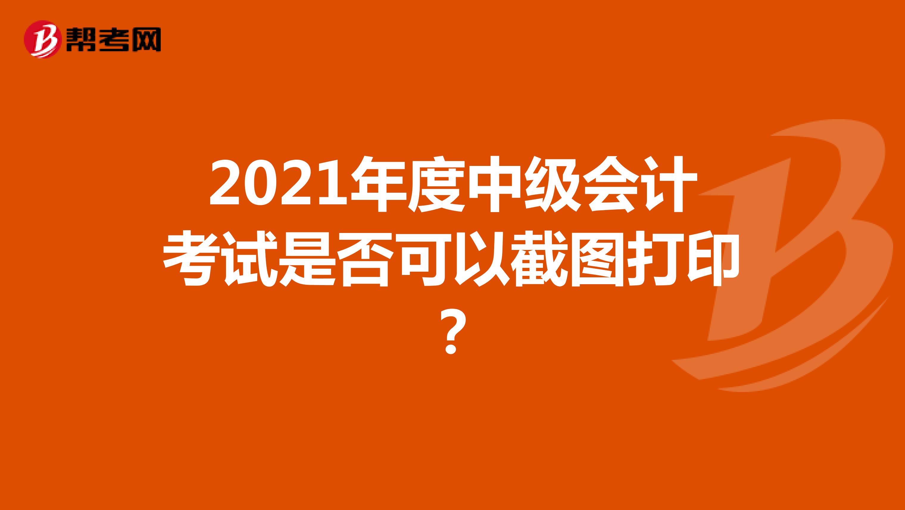 2021年度中级会计考试是否可以截图打印？