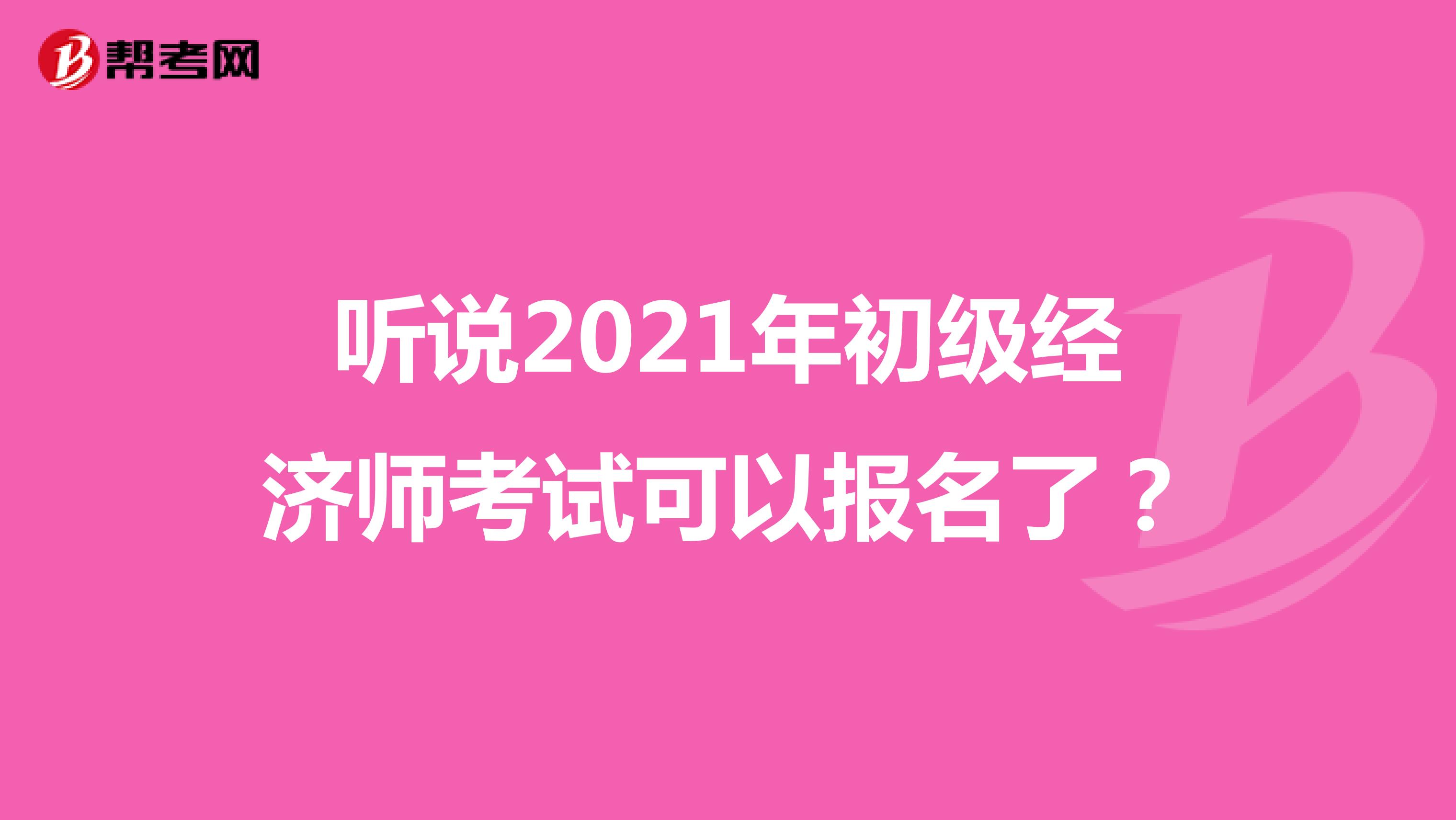 听说2021年初级经济师考试可以报名了？