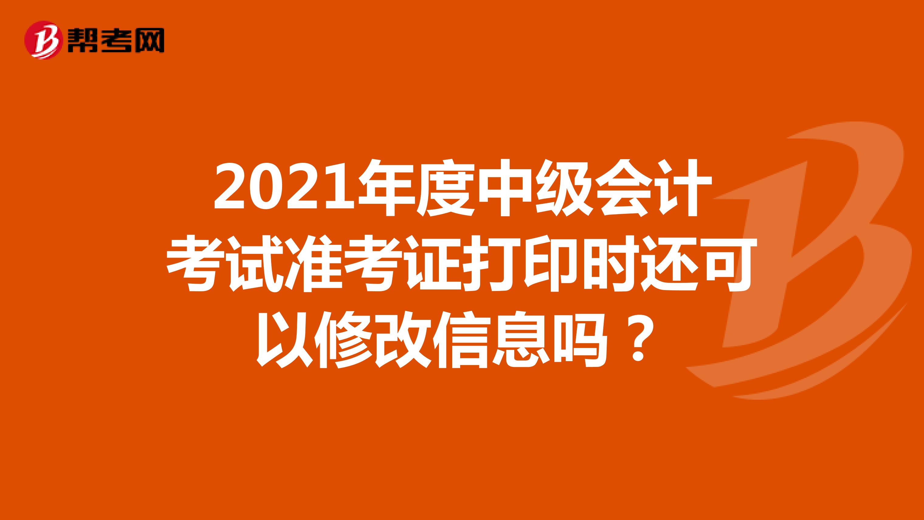 2021年度中级会计考试准考证打印时还可以修改信息吗？