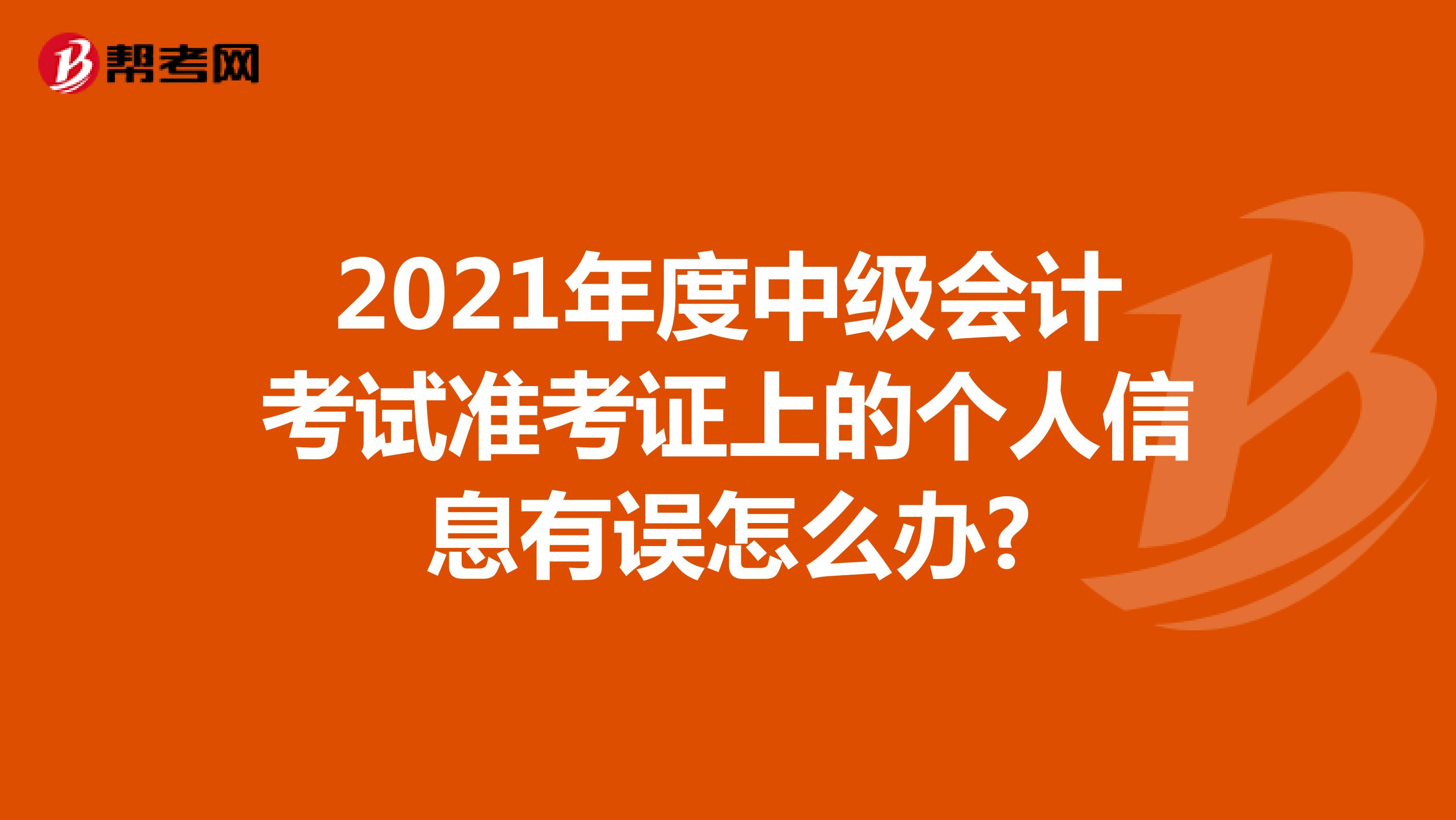 2021年度中级会计考试准考证上的个人信息有误怎么办?