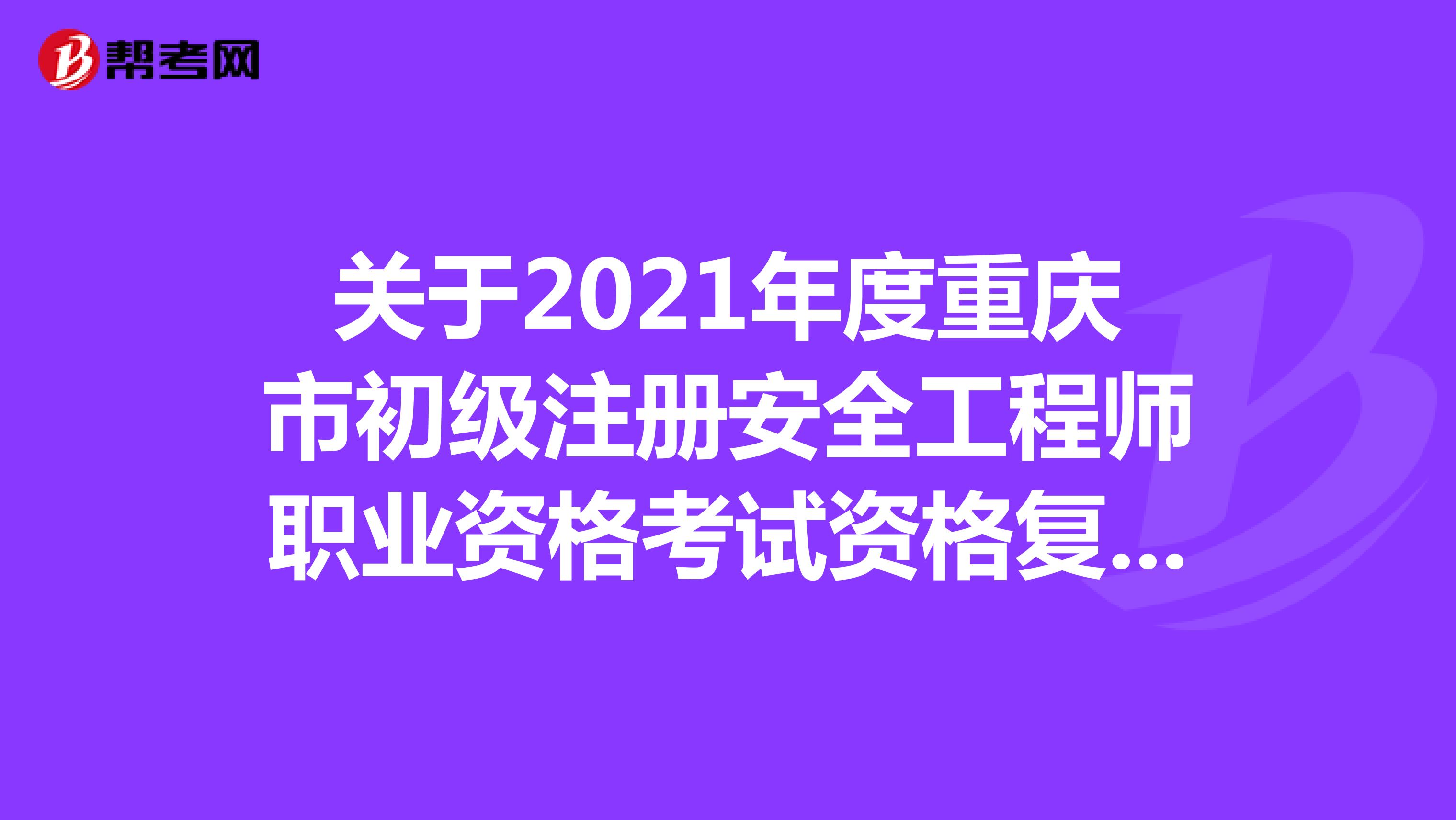 关于2021年度重庆市初级注册安全工程师职业资格考试资格复核结果