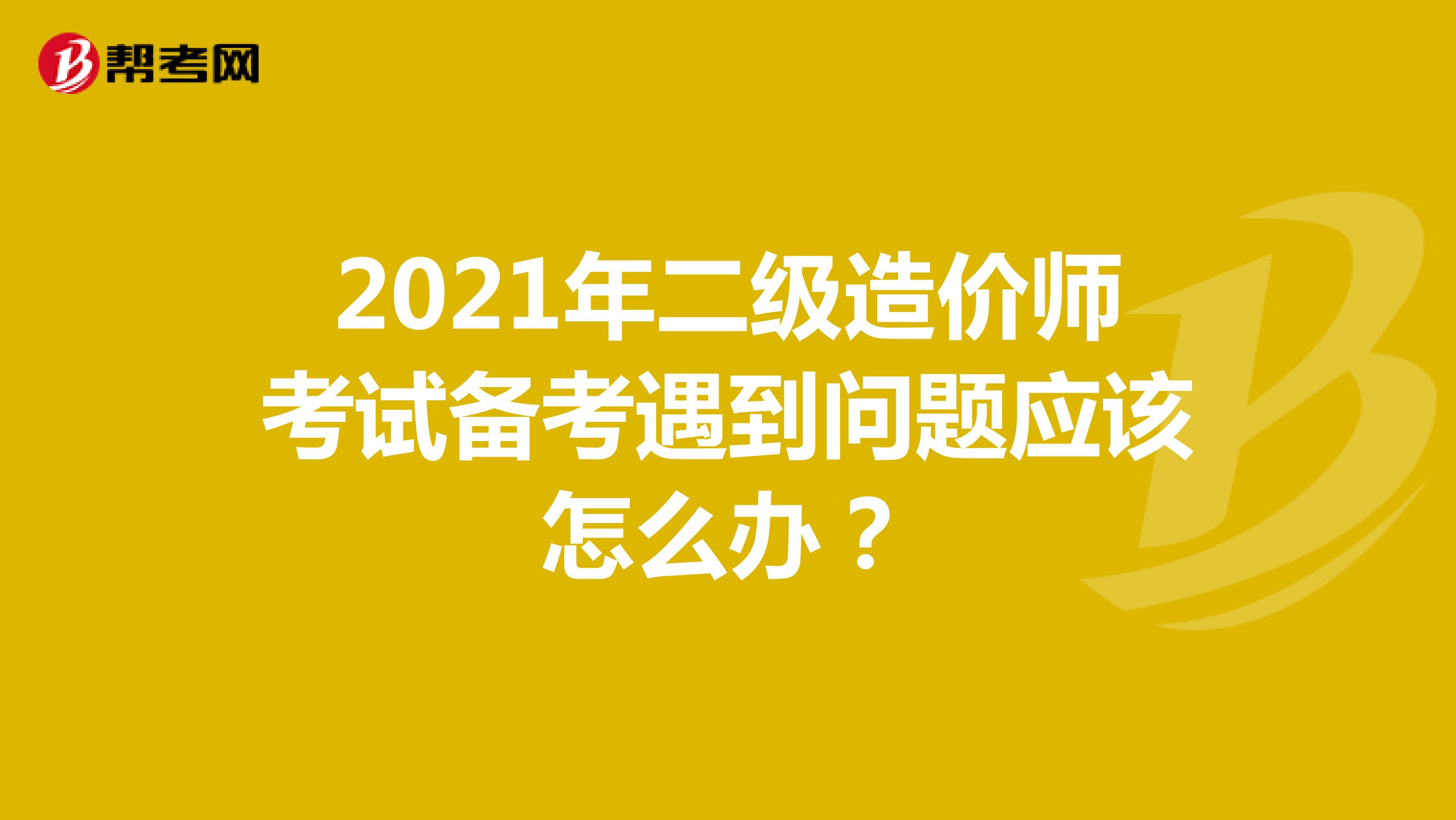 2021年二级造价师考试备考遇到问题应该怎么办？