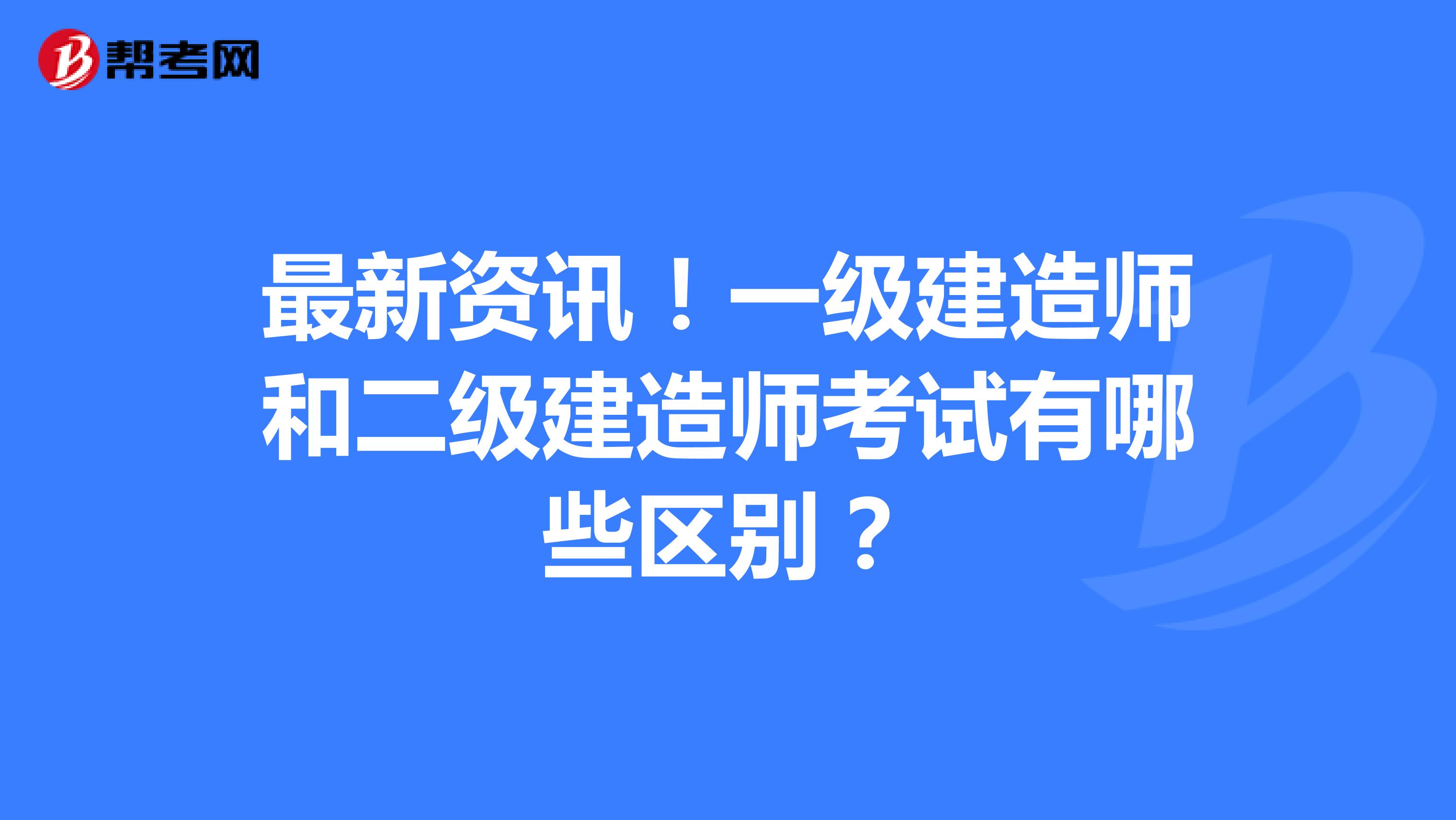 最新资讯！一级建造师和二级建造师考试有哪些区别？