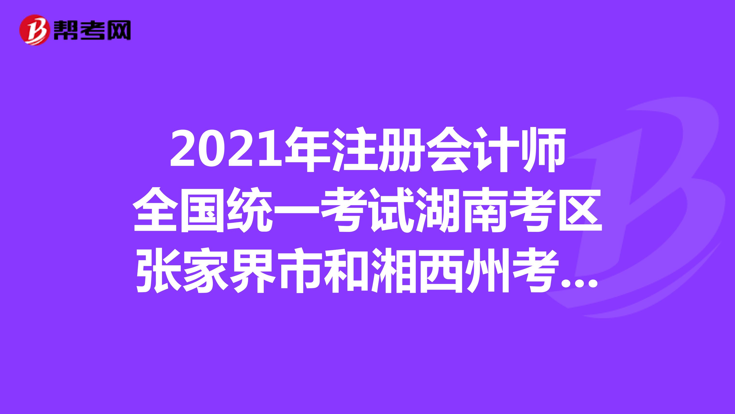 2021年注冊會計師全國統一考試湖南考區張家界市和湘西州考試時間在9月19-21日