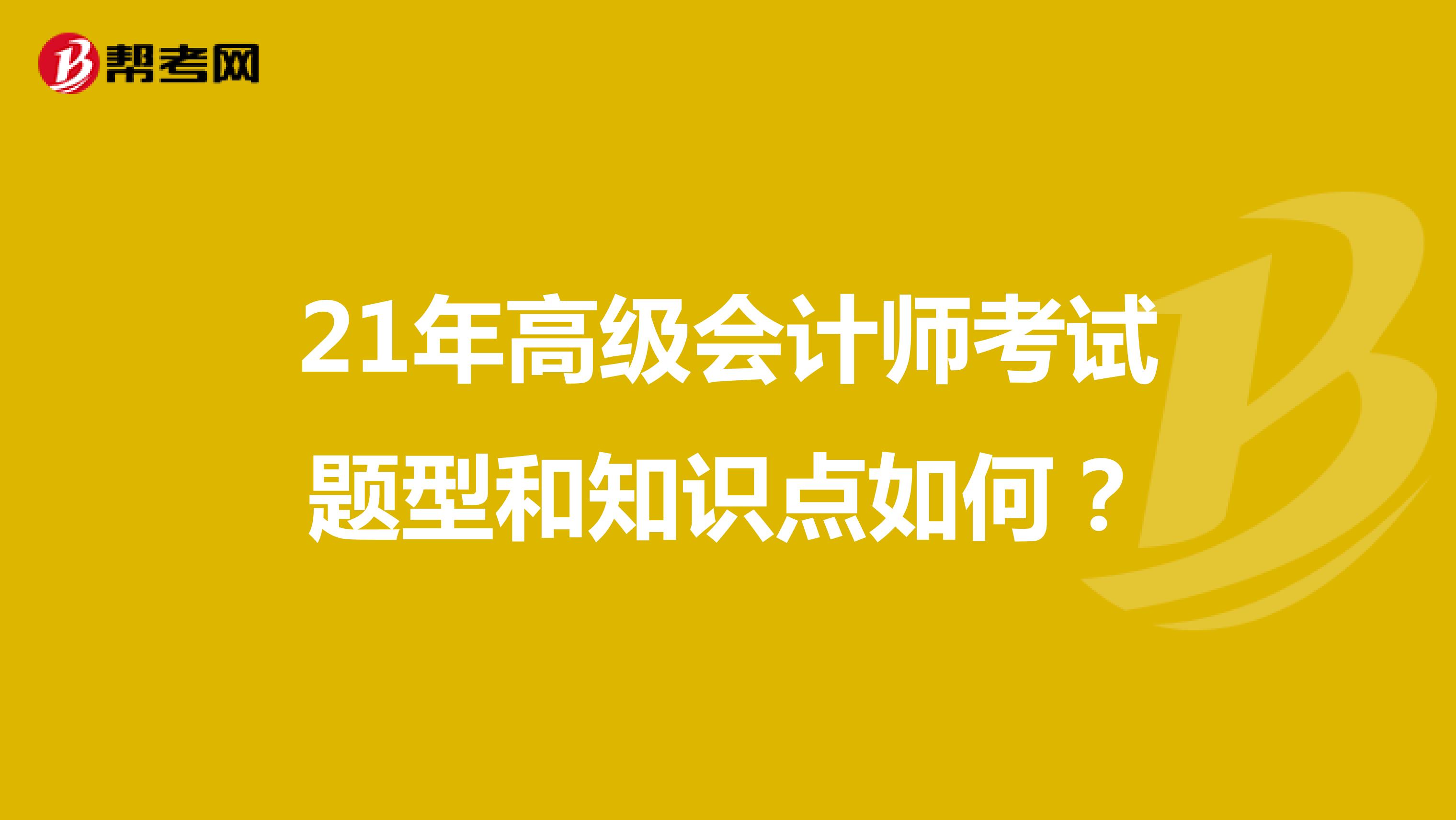 21年高级会计师考试题型和知识点如何？