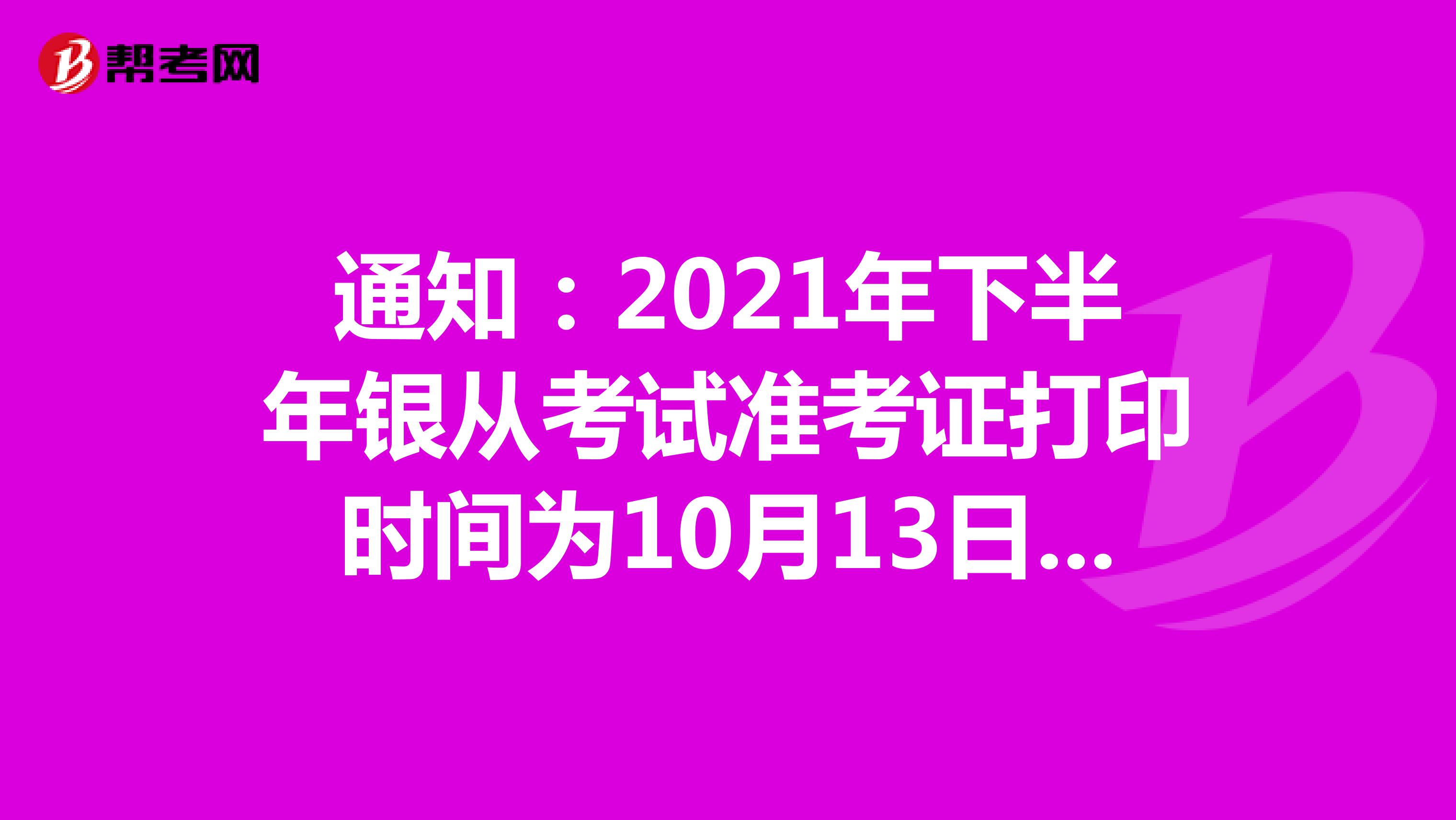 通知：2021年下半年银从考试准考证打印时间为10月13日9:00至10月20日18:00