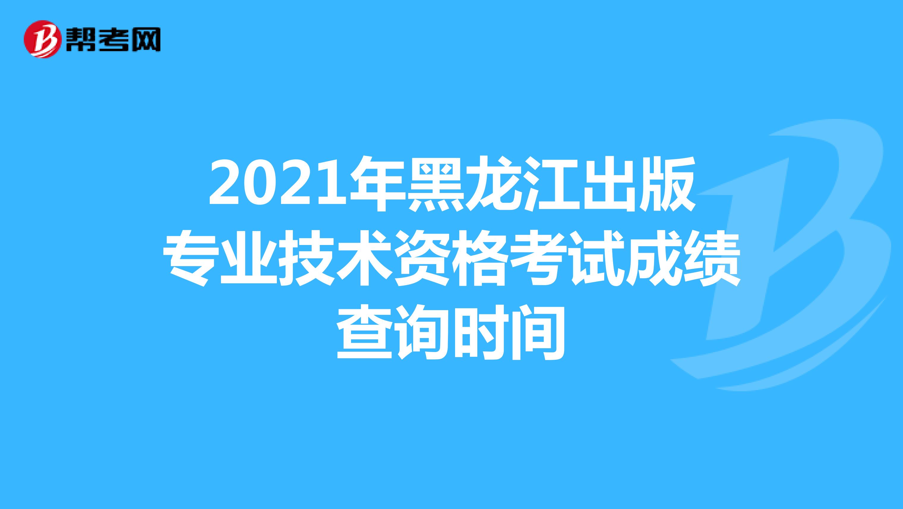 2021年黑龙江出版专业技术资格考试成绩查询时间
