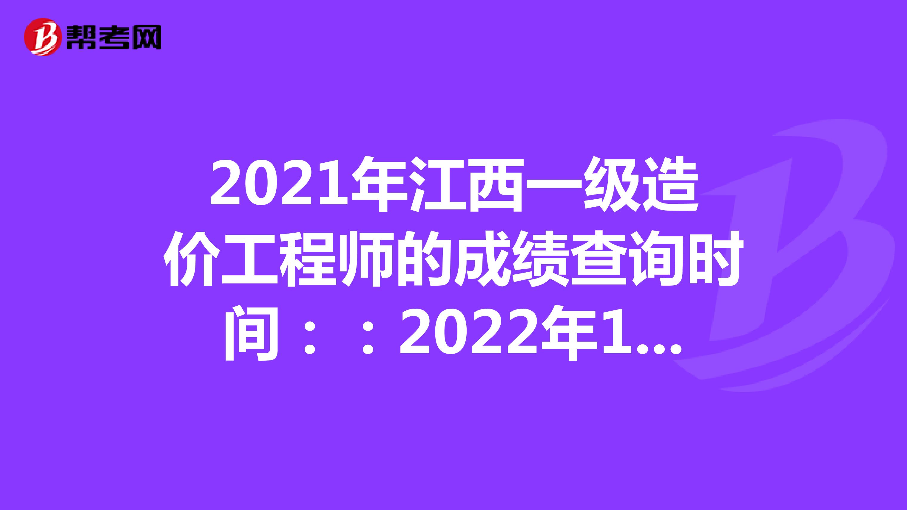 2021年江西一级造价工程师的成绩查询时间：：2022年1月中旬