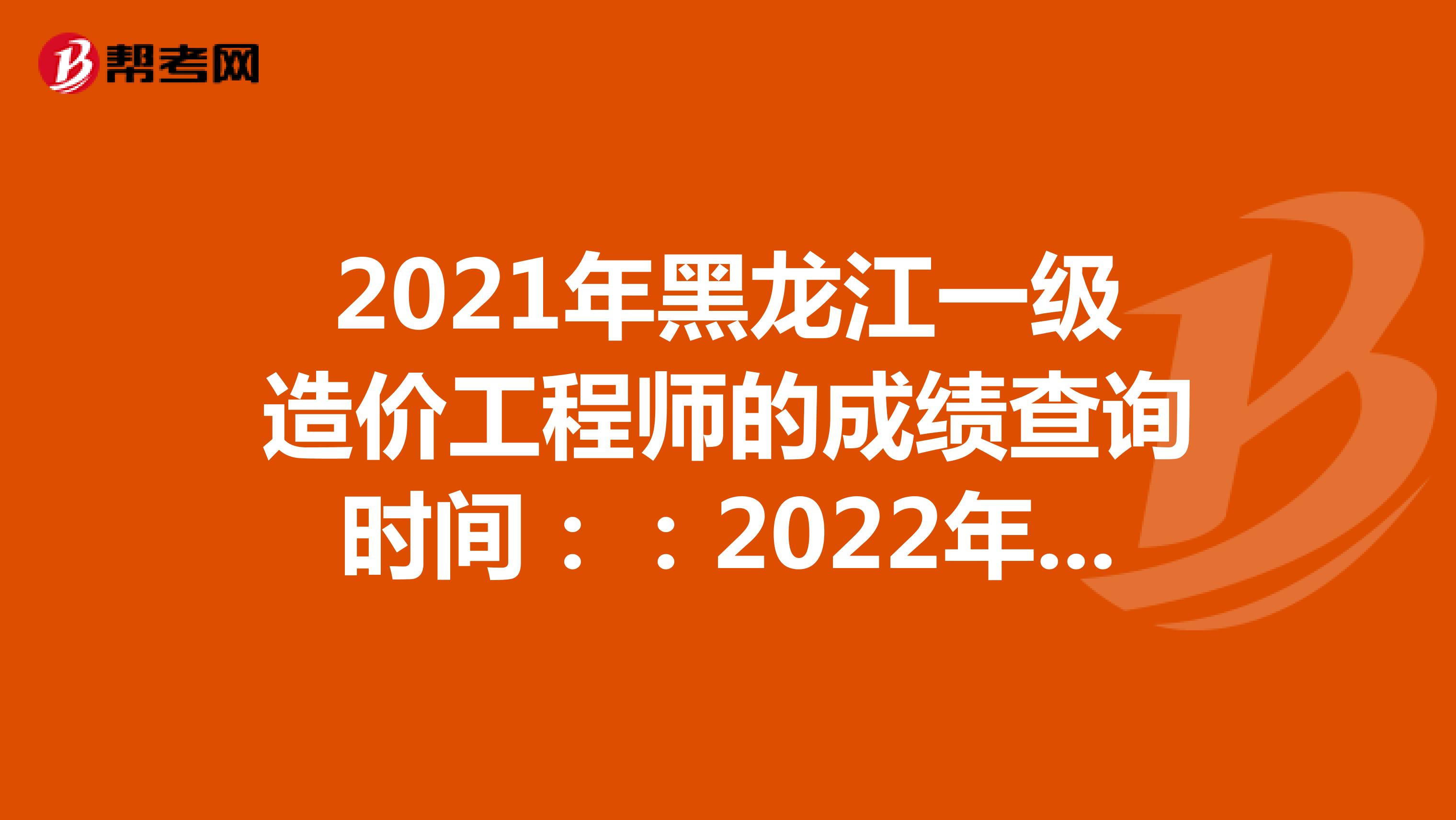 2021年黑龙江一级造价工程师的成绩查询时间：：2022年1月中旬