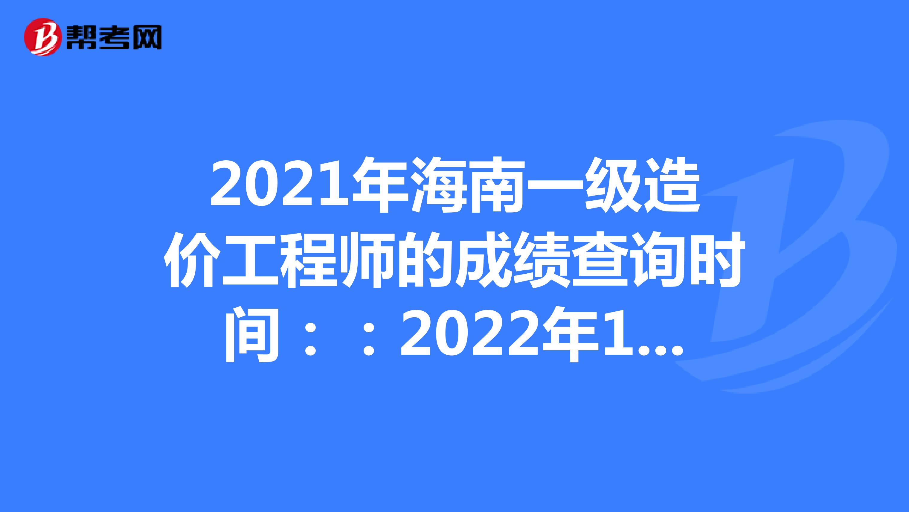 2021年海南一级造价工程师的成绩查询时间：：2022年1月中旬