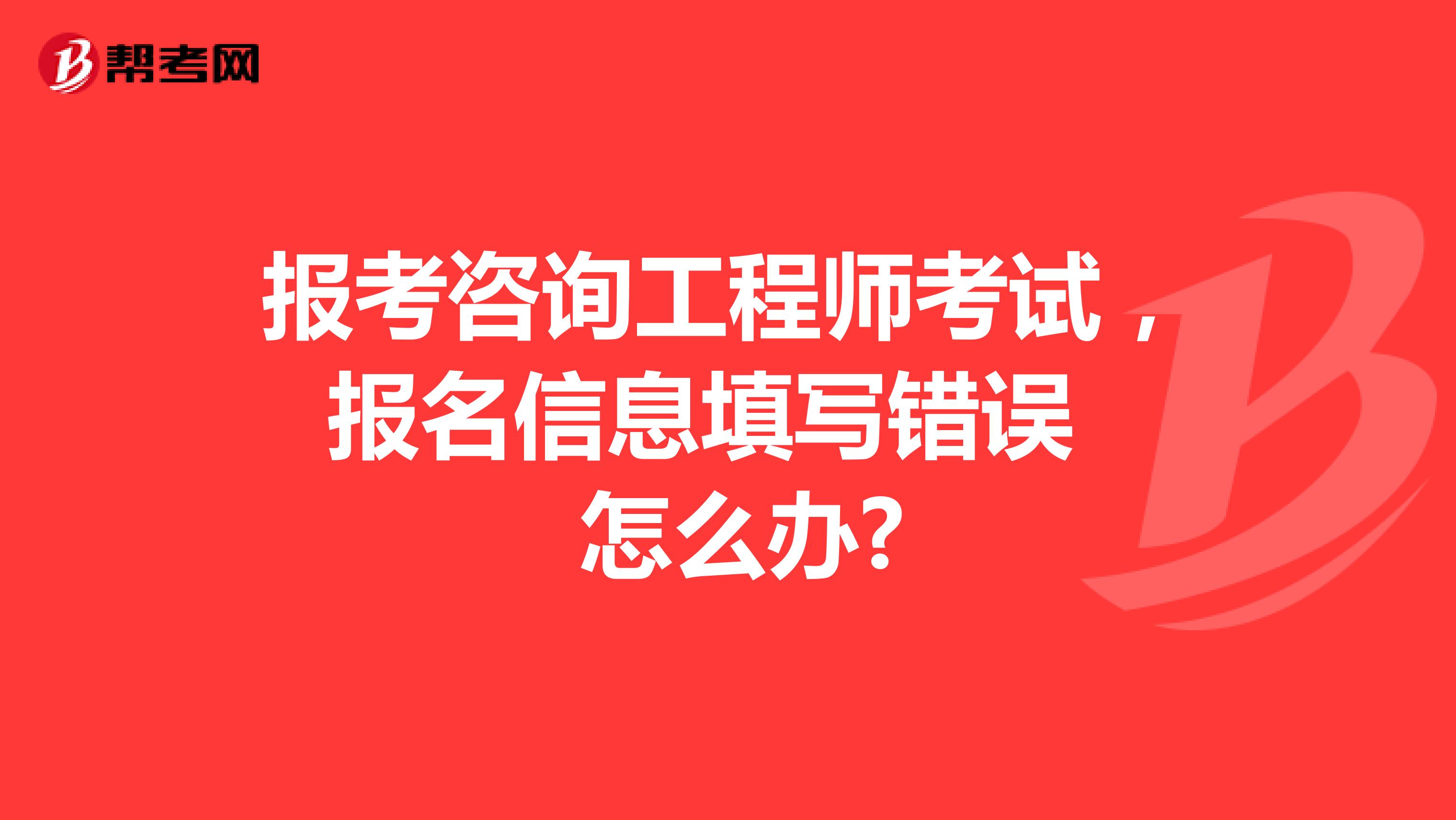 报考咨询工程师考试，报名信息填写错误怎么办?