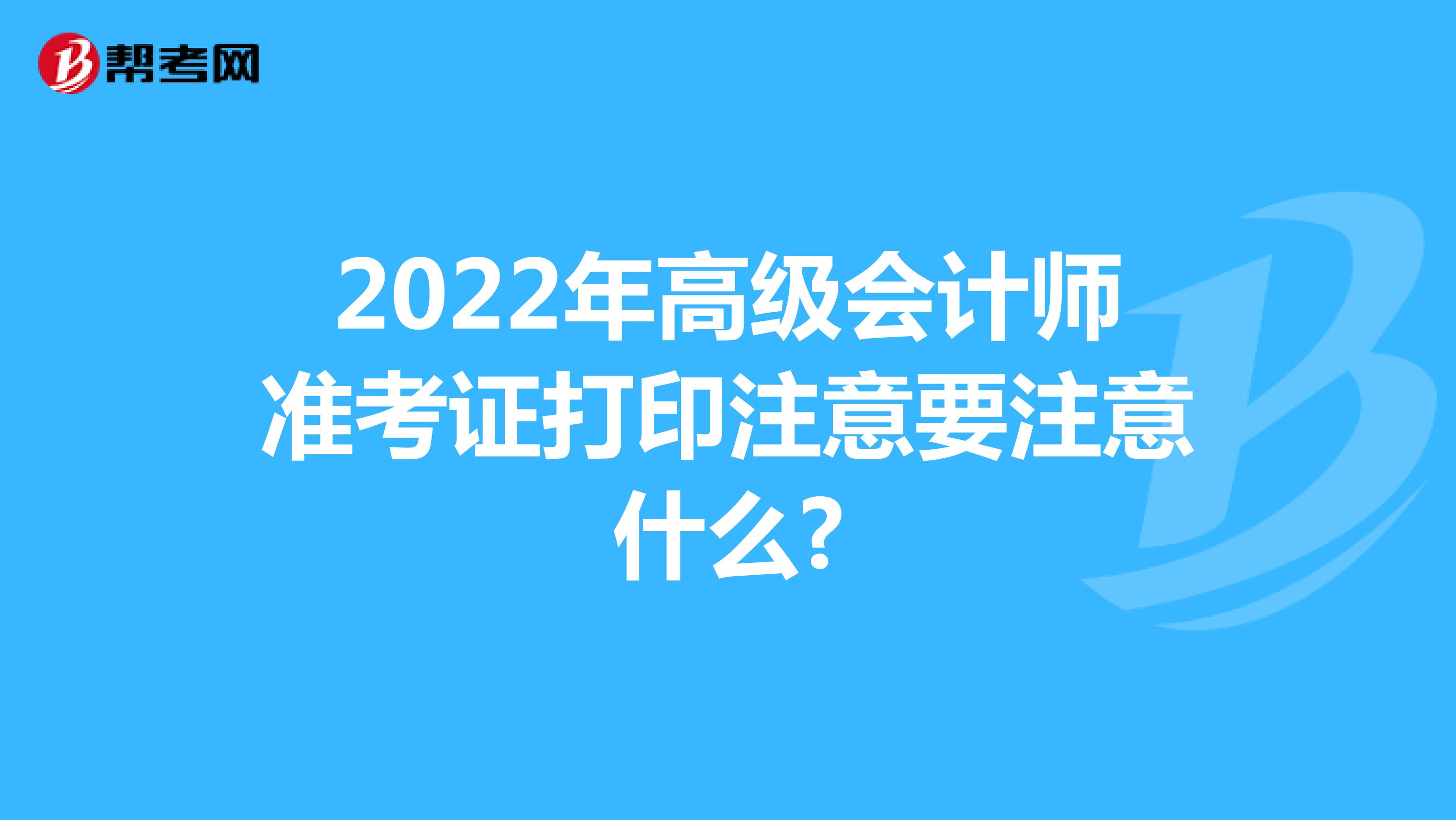 2022年高级会计师准考证打印注意要注意什么?