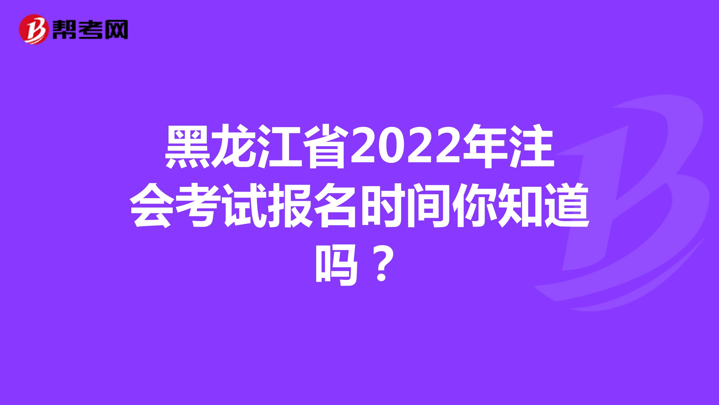 黑龍江省2022年注會考試報名時間你知道嗎？