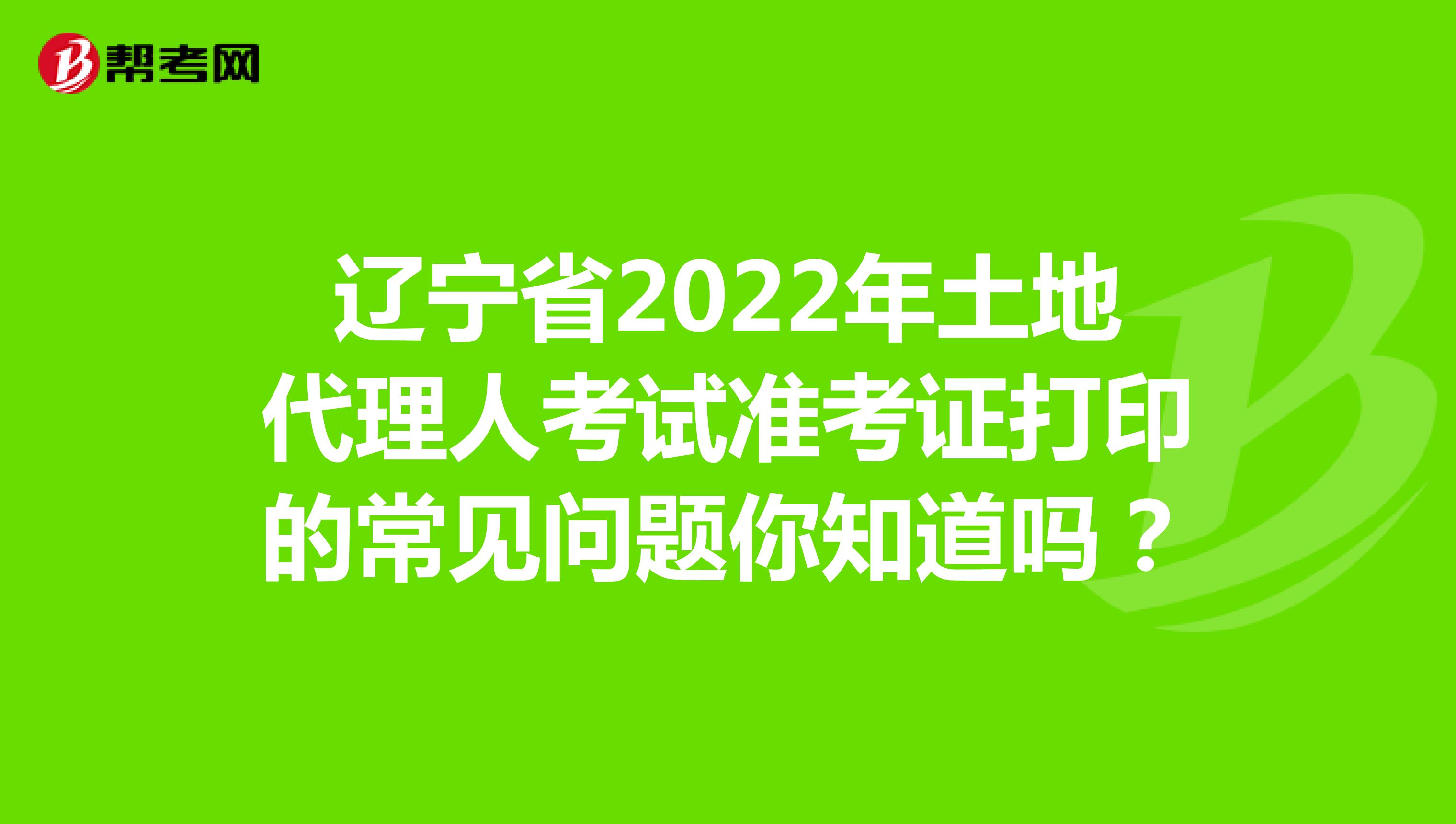 辽宁省2022年土地代理人考试准考证打印的常见问题你知道吗？