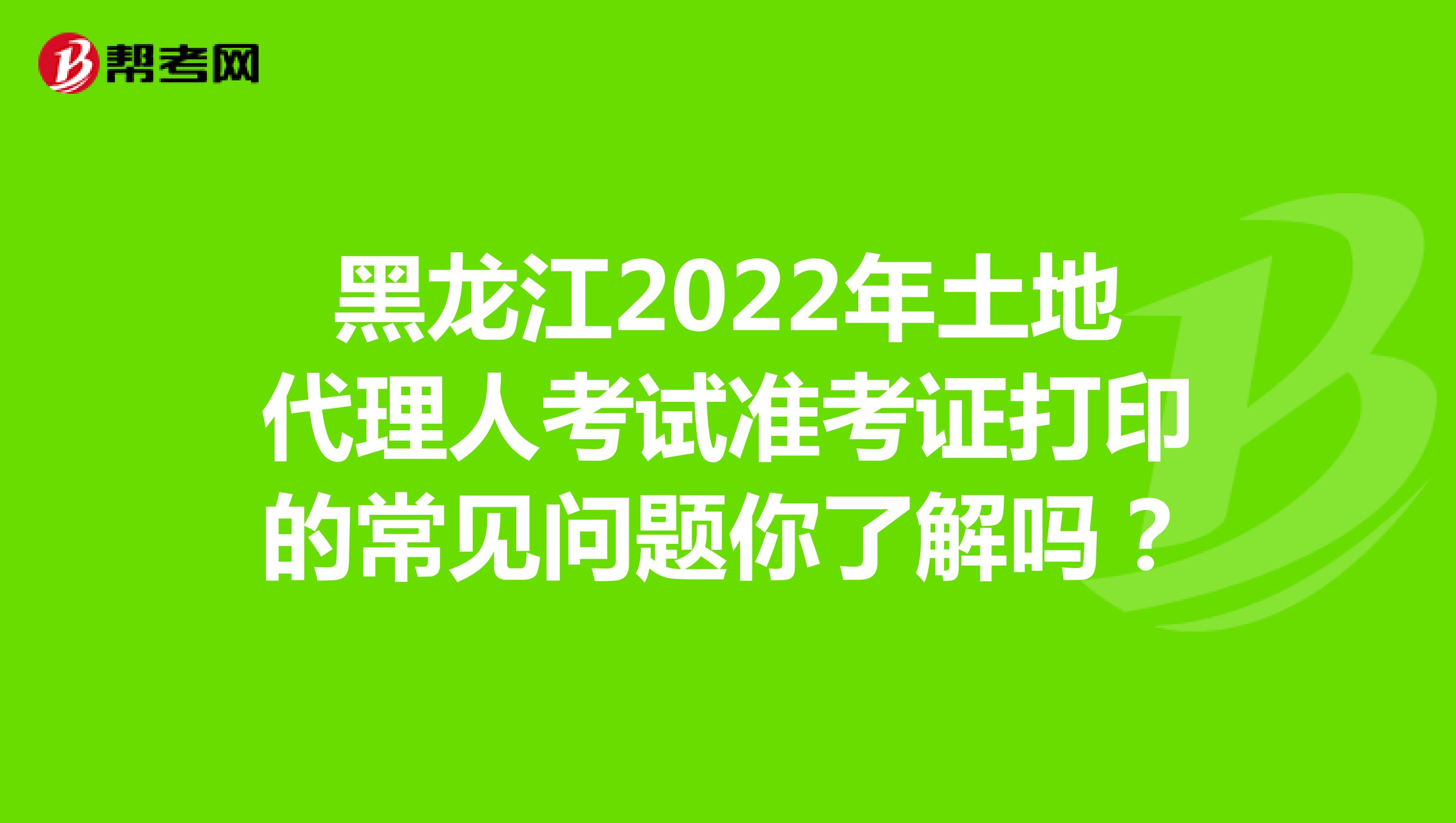 黑龙江2022年土地代理人考试准考证打印的常见问题你了解吗？