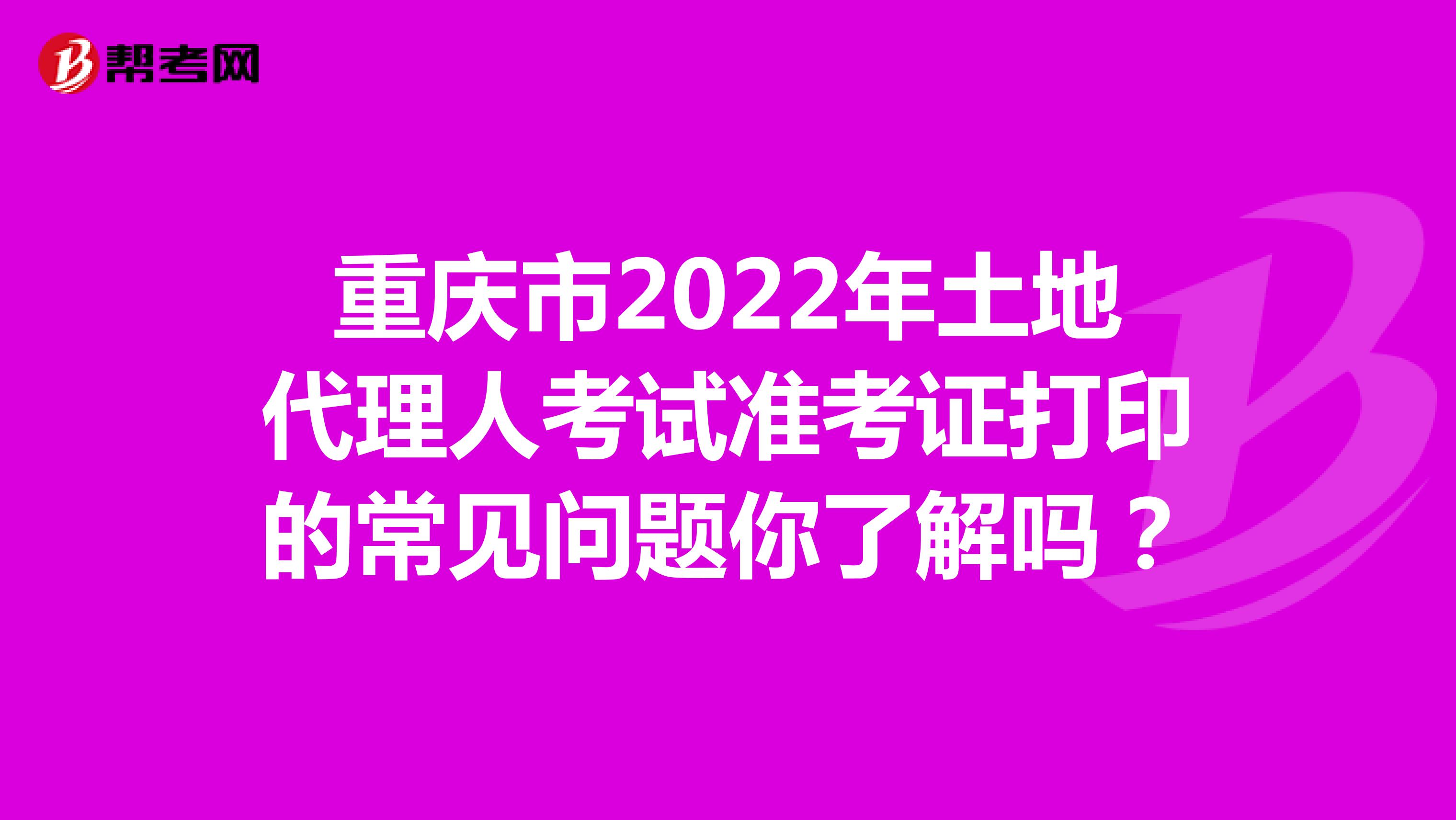 重庆市2022年土地代理人考试准考证打印的常见问题你了解吗？