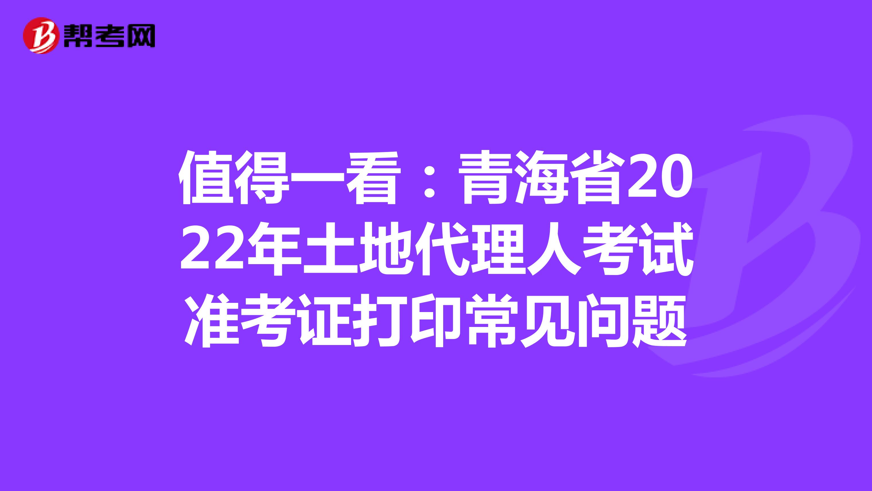 值得一看：青海省2022年土地代理人考试准考证打印常见问题