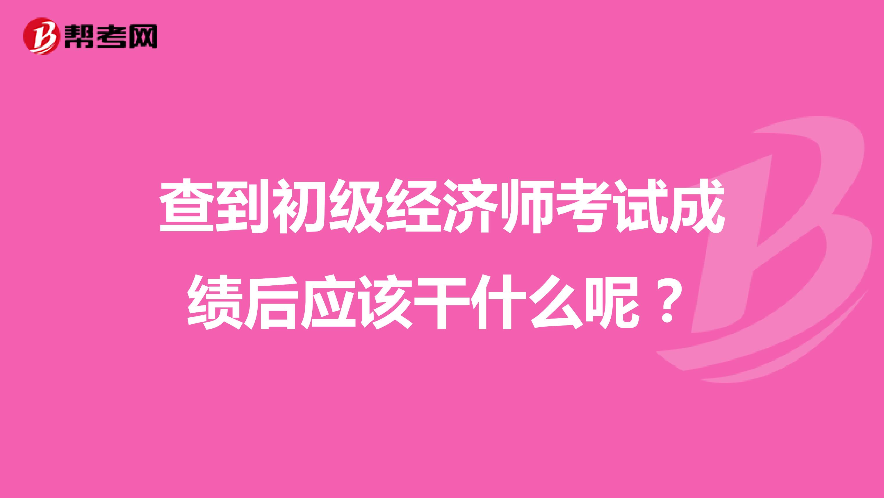 查到初级经济师考试成绩后应该干什么呢？