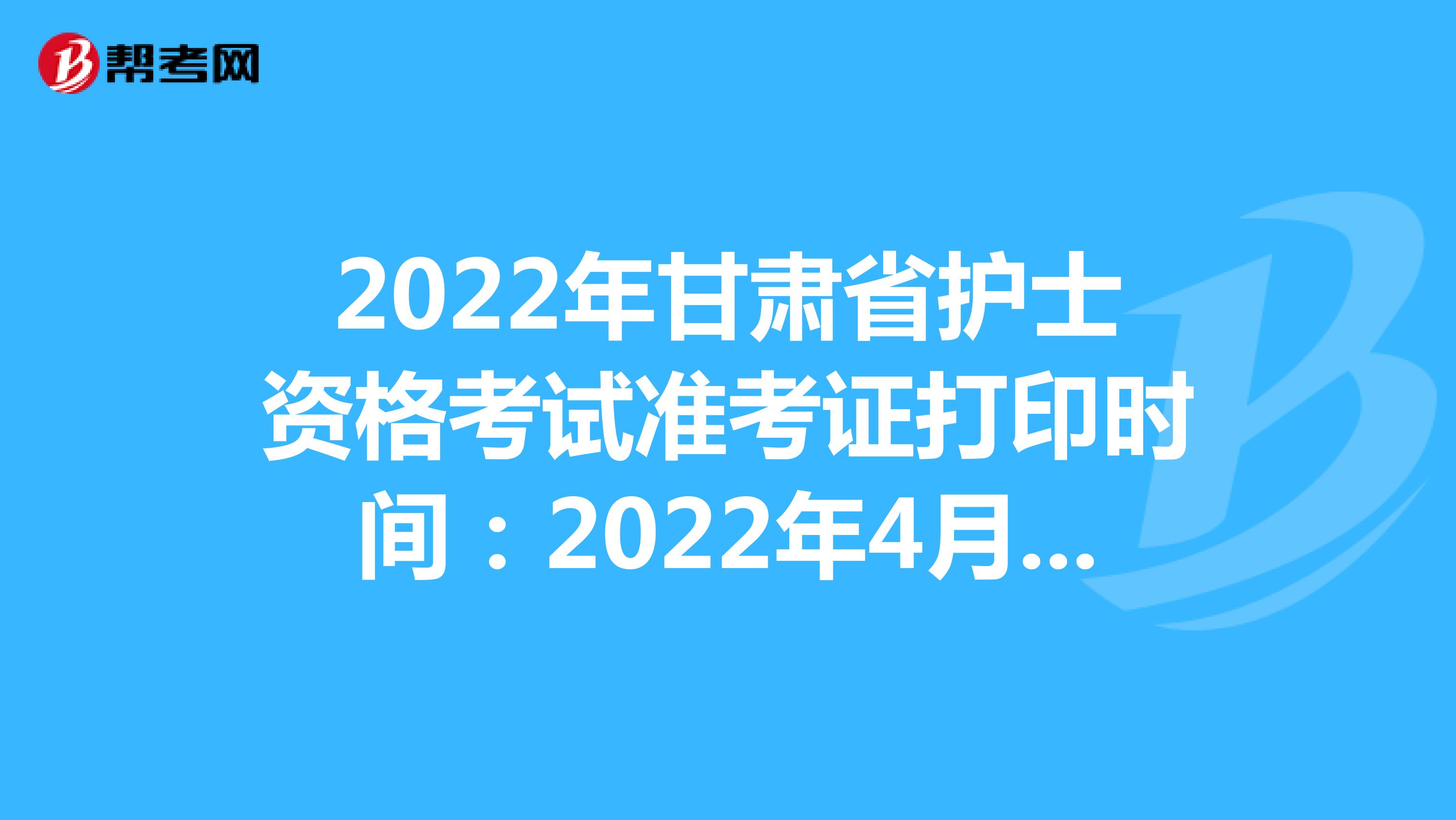 2022年甘肃省护士资格考试准考证打印时间：2022年4月13-24日