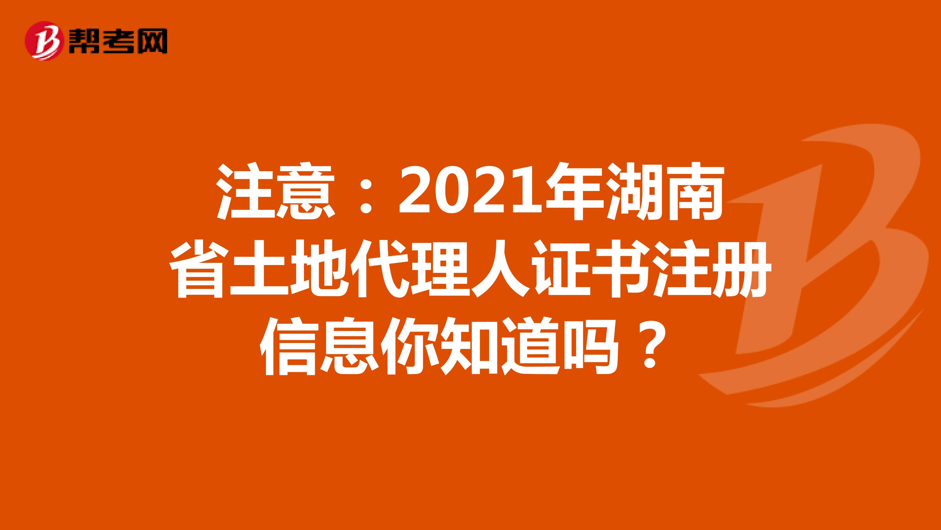 注意：2021年湖南省土地代理人證書注冊信息你知道嗎？