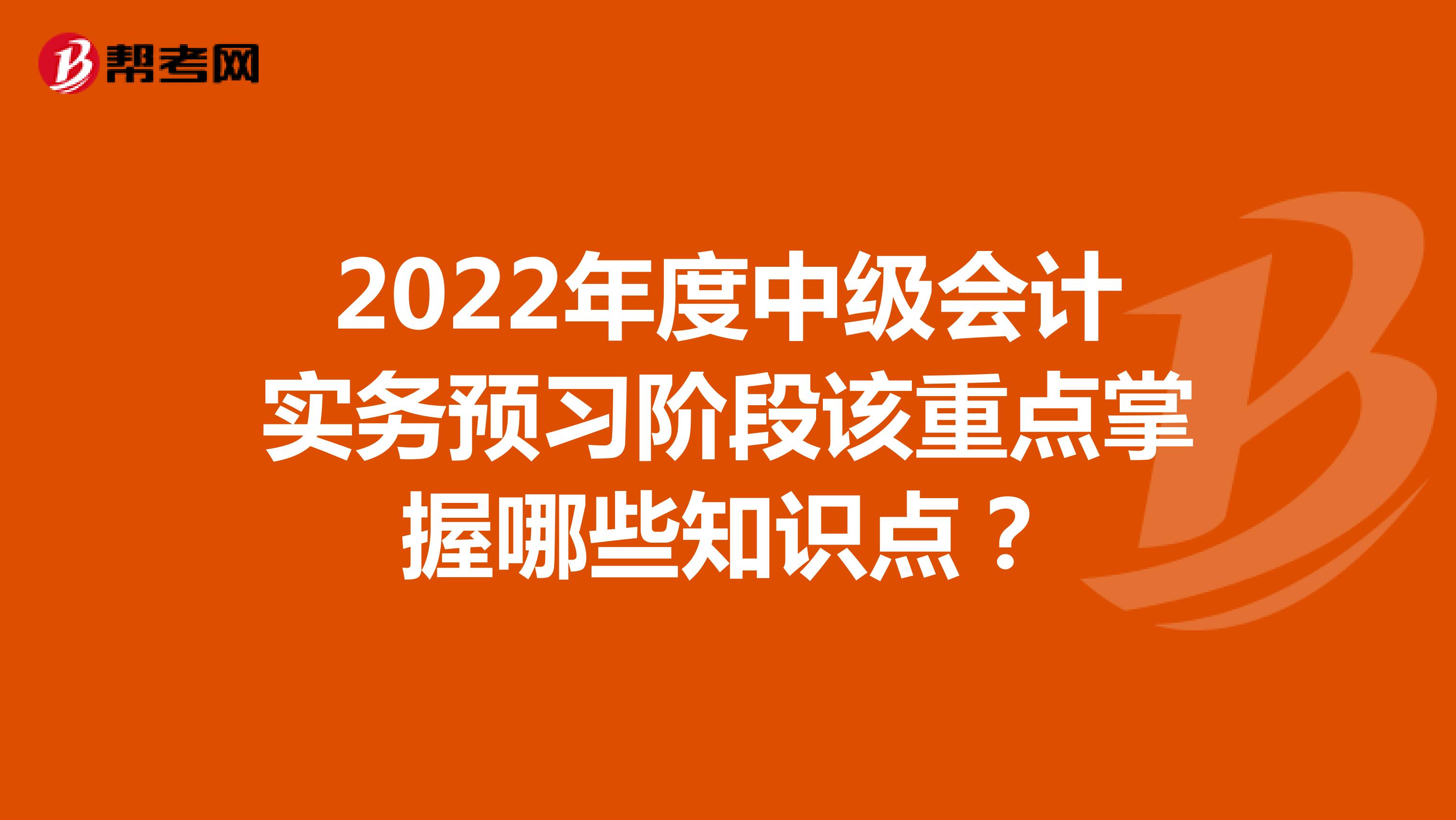 2022年度中级会计实务预习阶段该重点掌握哪些知识点？