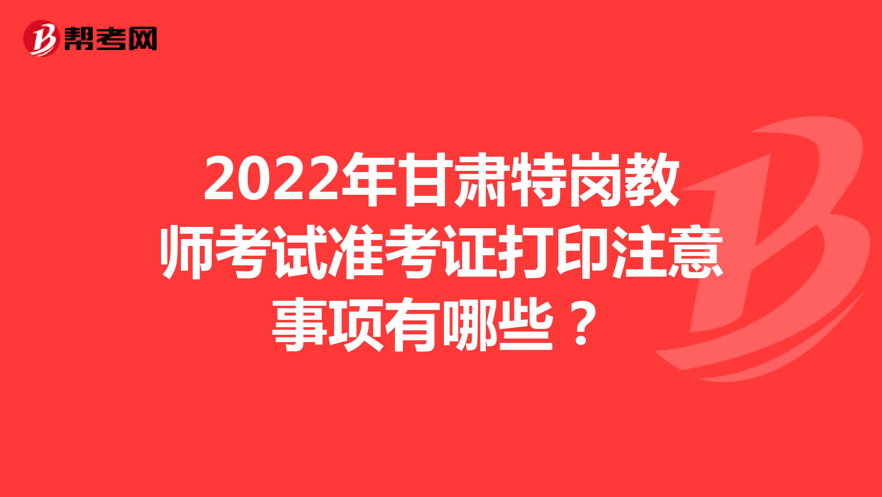 2022年甘肃特岗教师考试准考证打印注意事项有哪些？