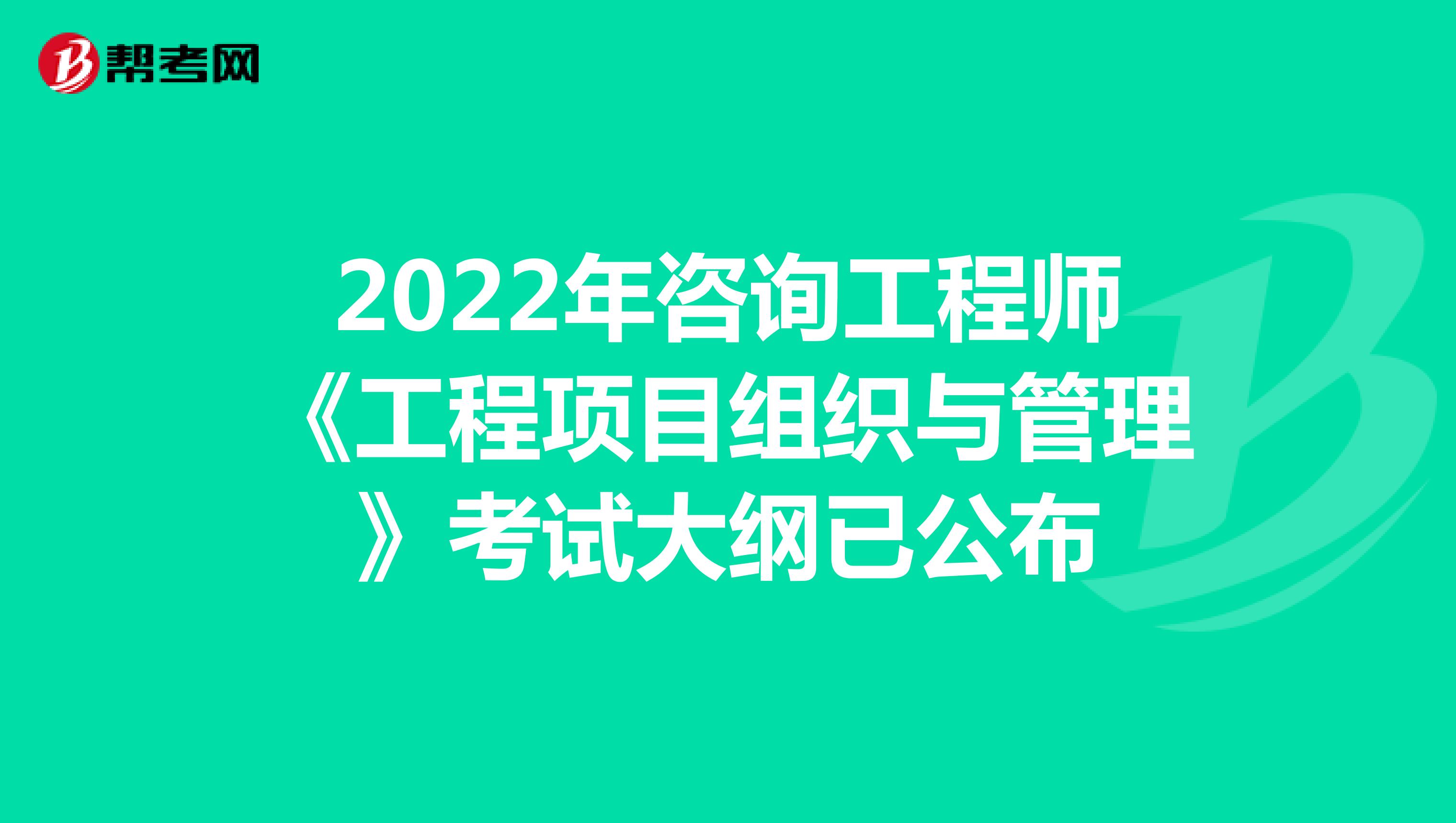2022年咨询工程师《工程项目组织与管理》考试大纲已公布