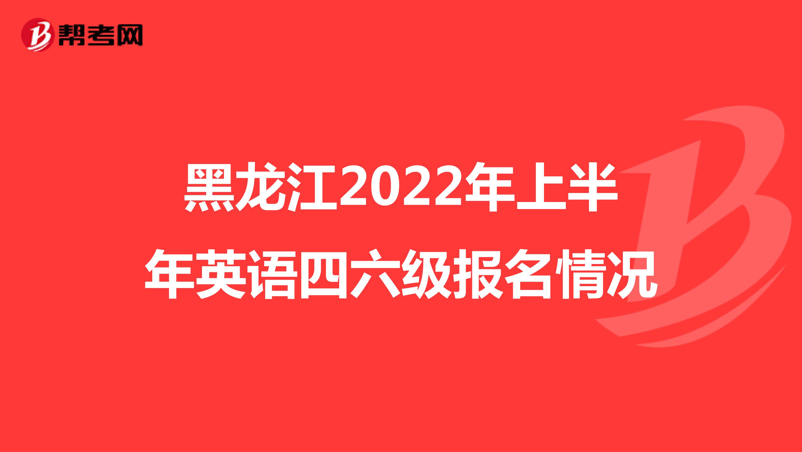黑龙江2022年上半年英语四六级报名情况