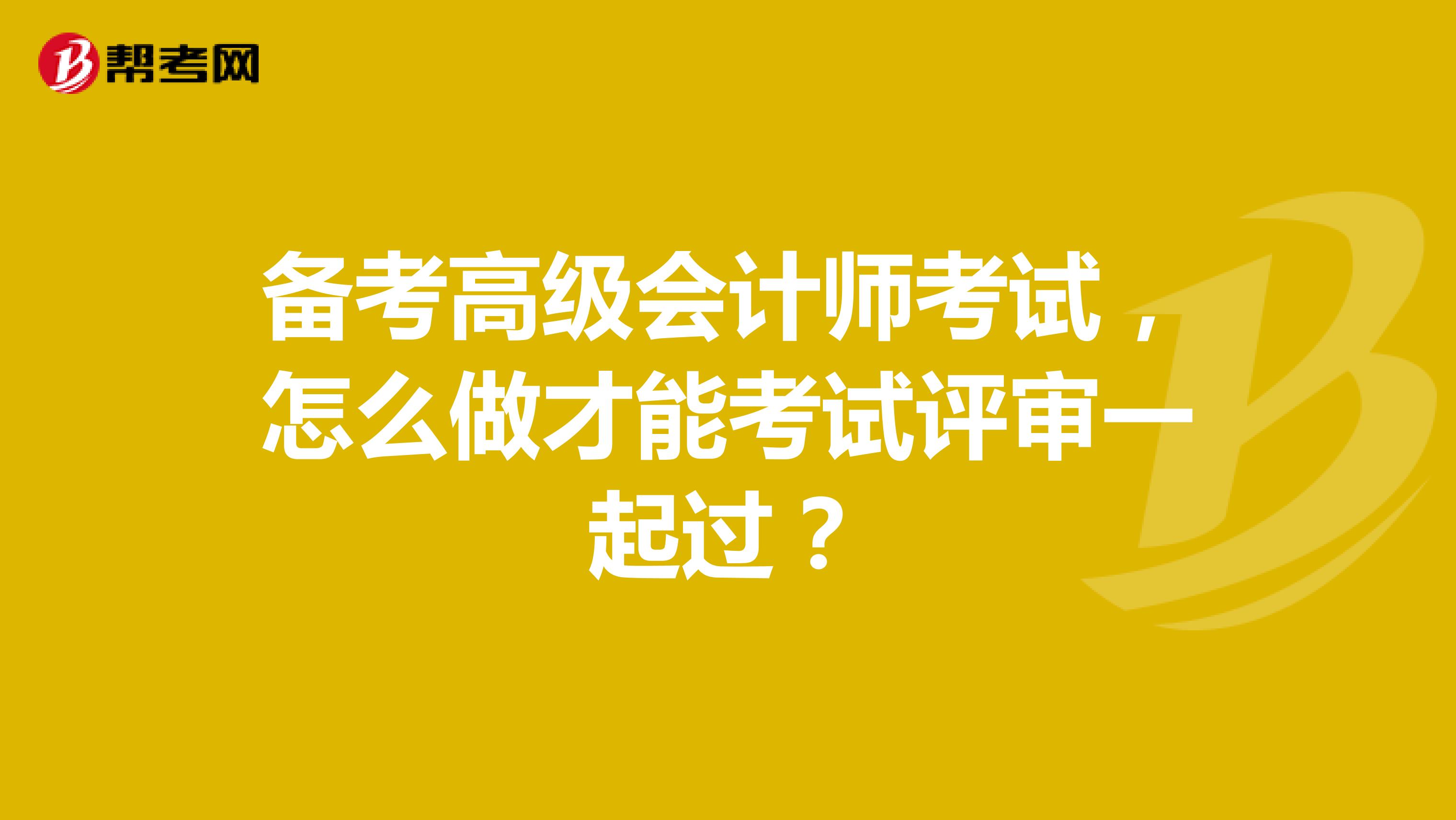  备考高级会计师考试，怎么做才能考试评审一起过？