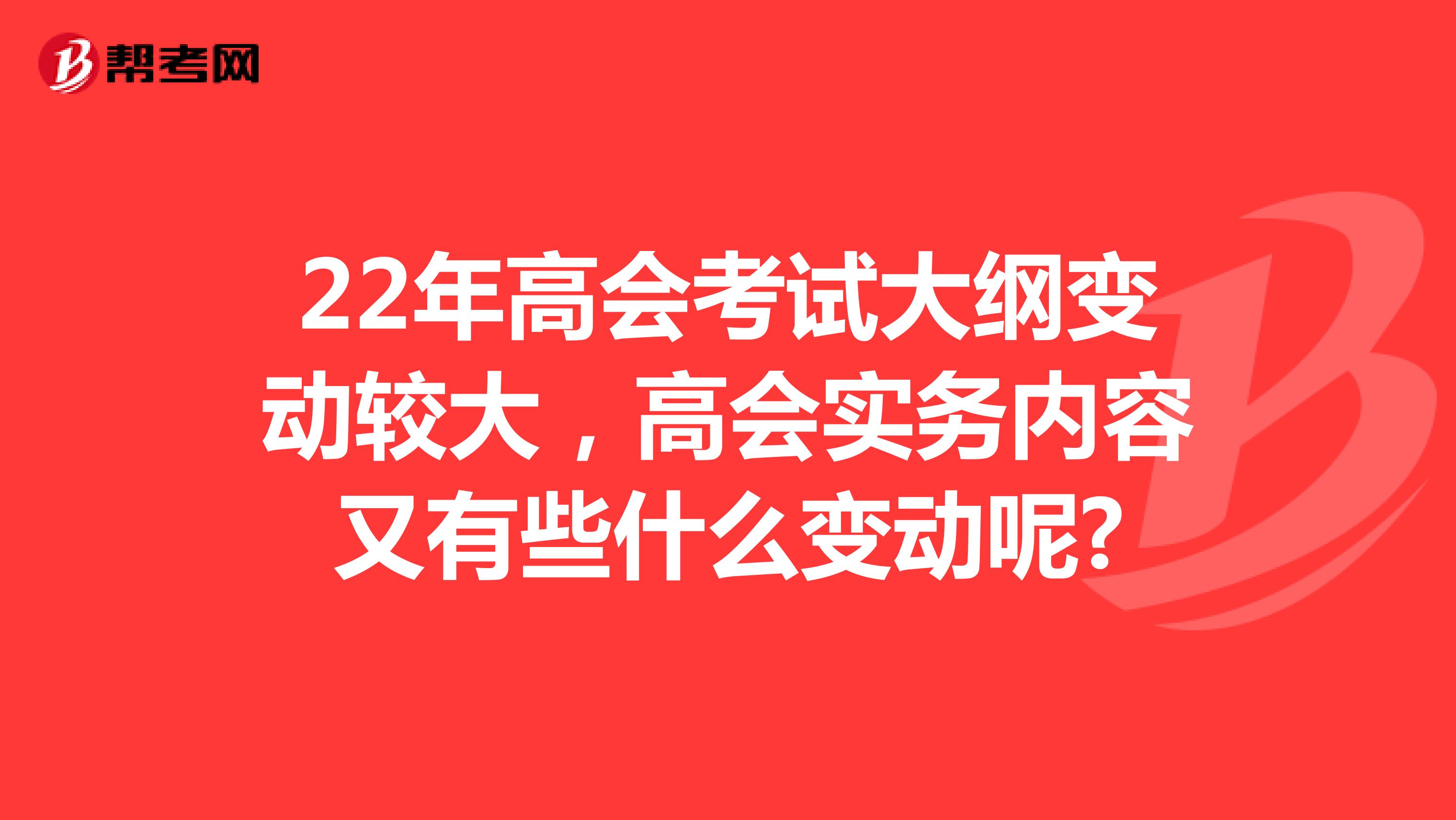 22年高会考试大纲变动较大，高会实务内容又有些什么变动呢?