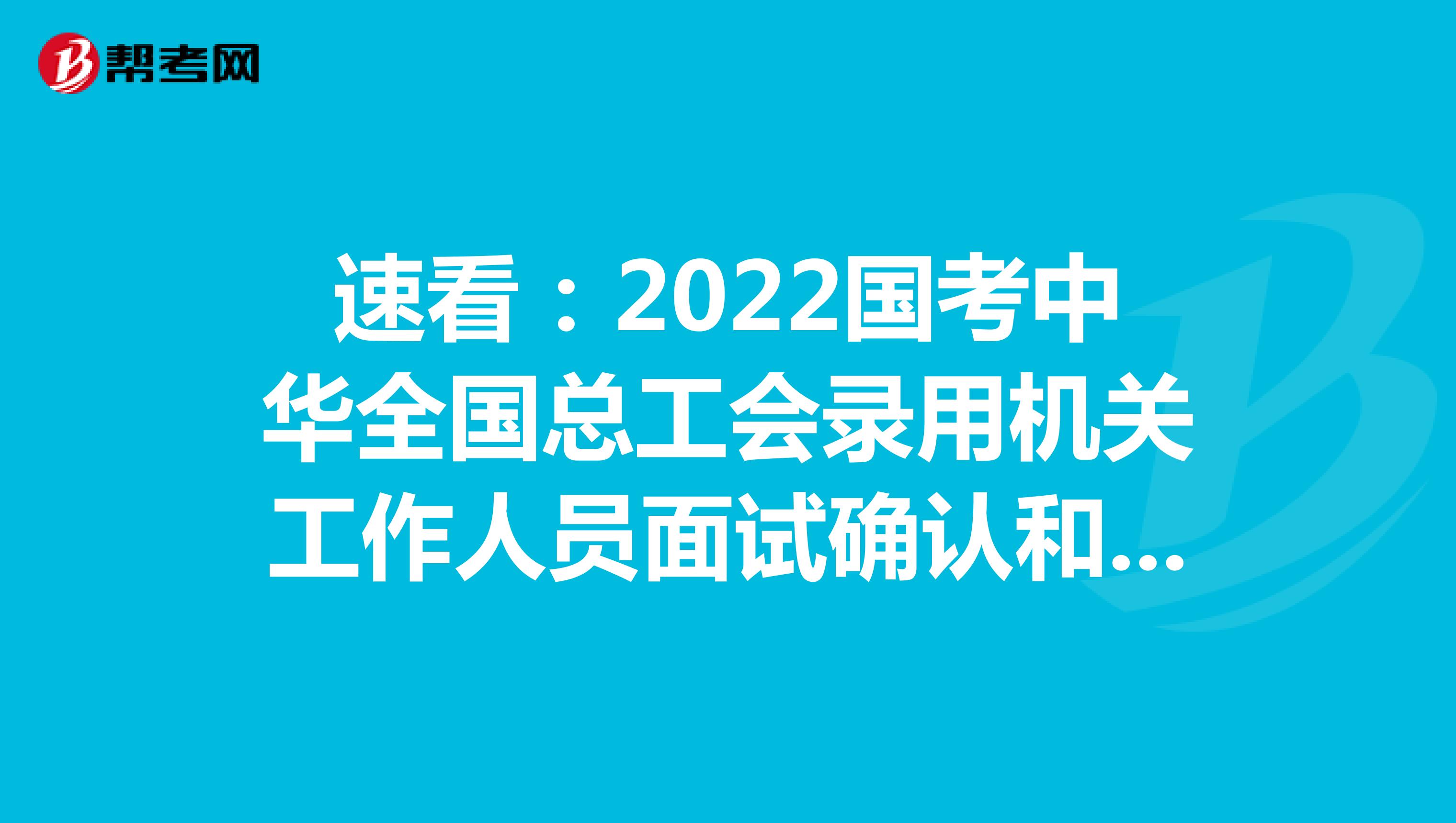 速看：2022国考中华全国总工会录用机关工作人员面试确认和资格复审通知