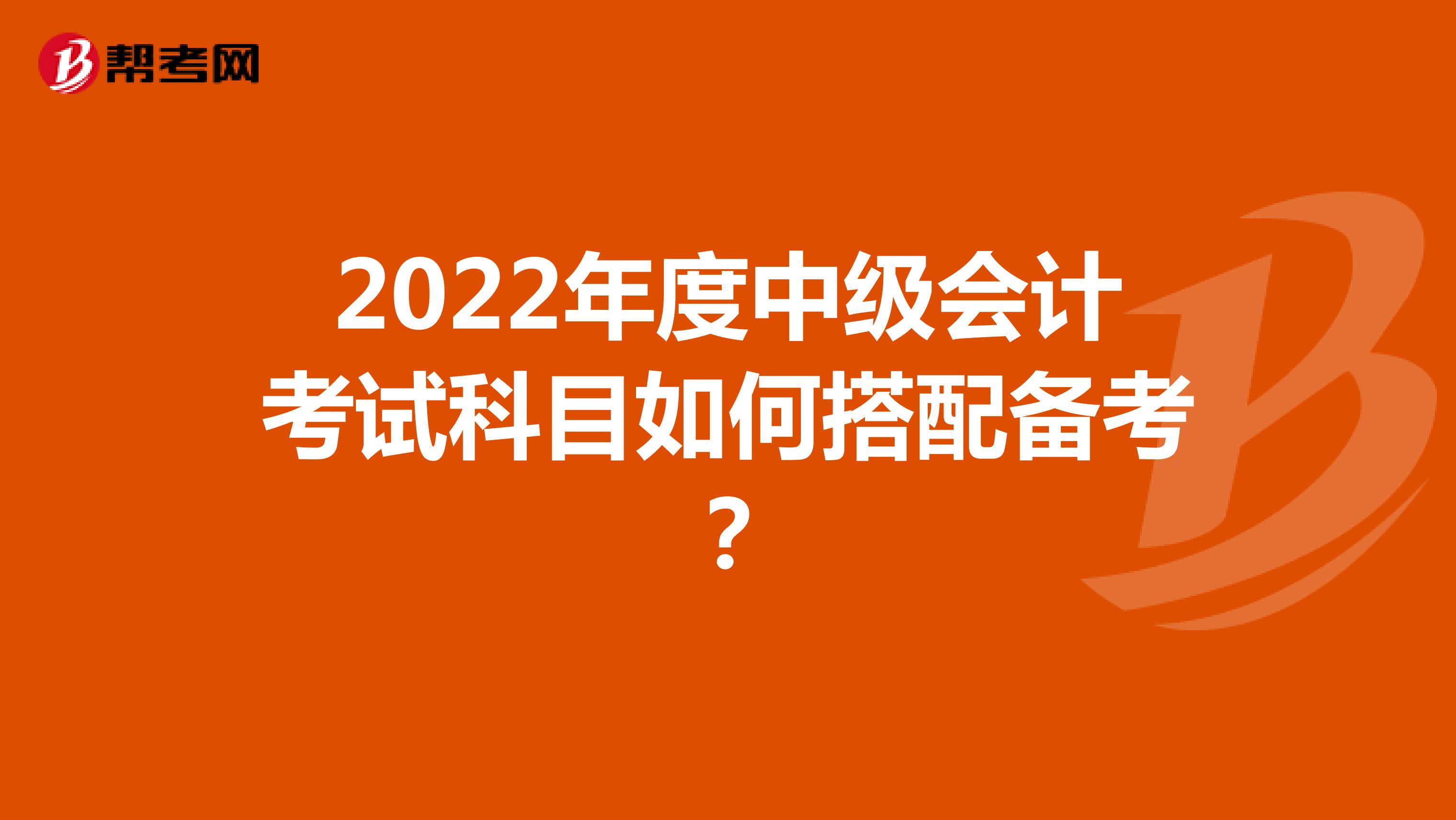2022年度中級會計考試科目如何搭配備考？