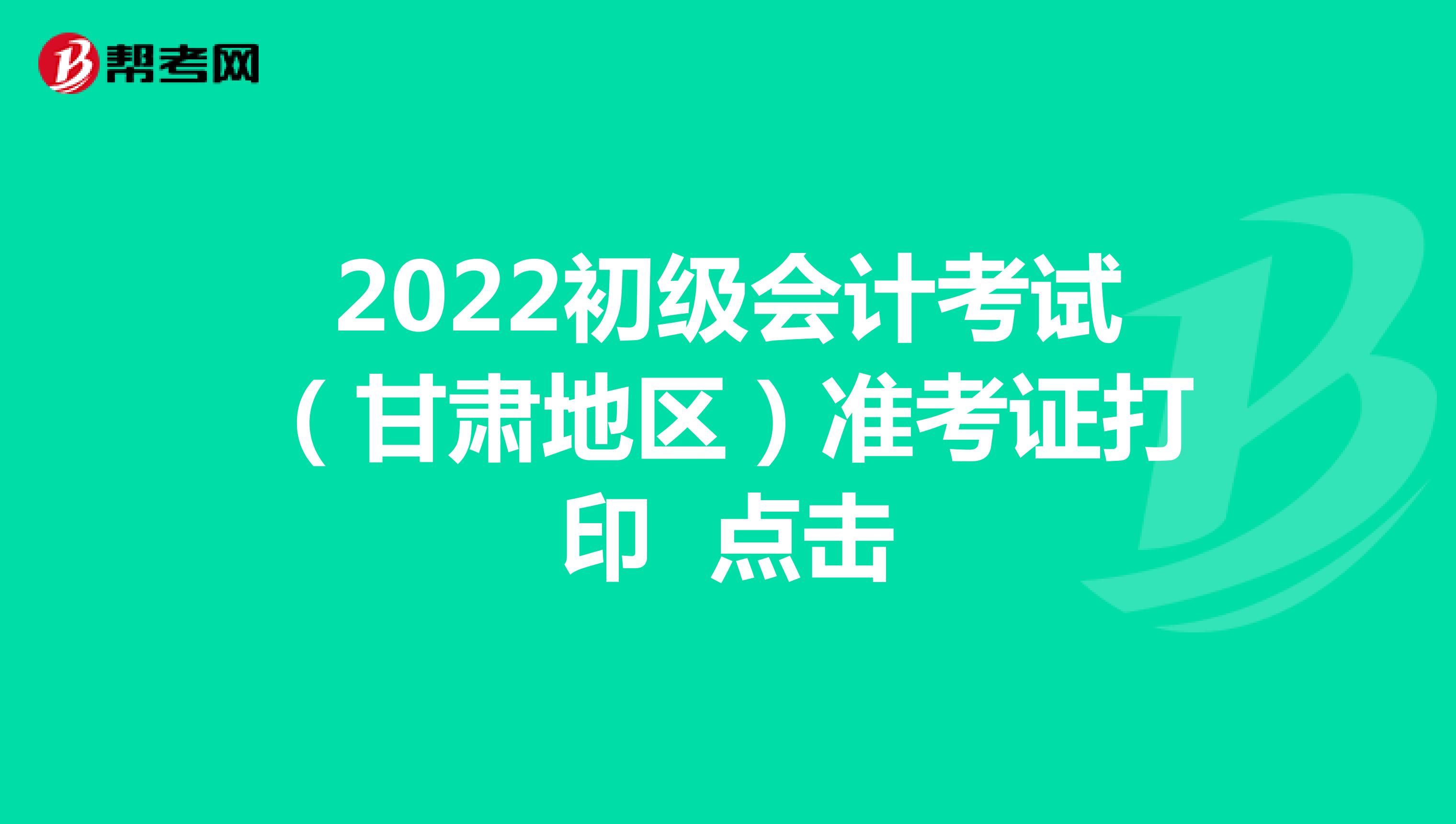 2022初级会计考试（甘肃地区）准考证打印 点击