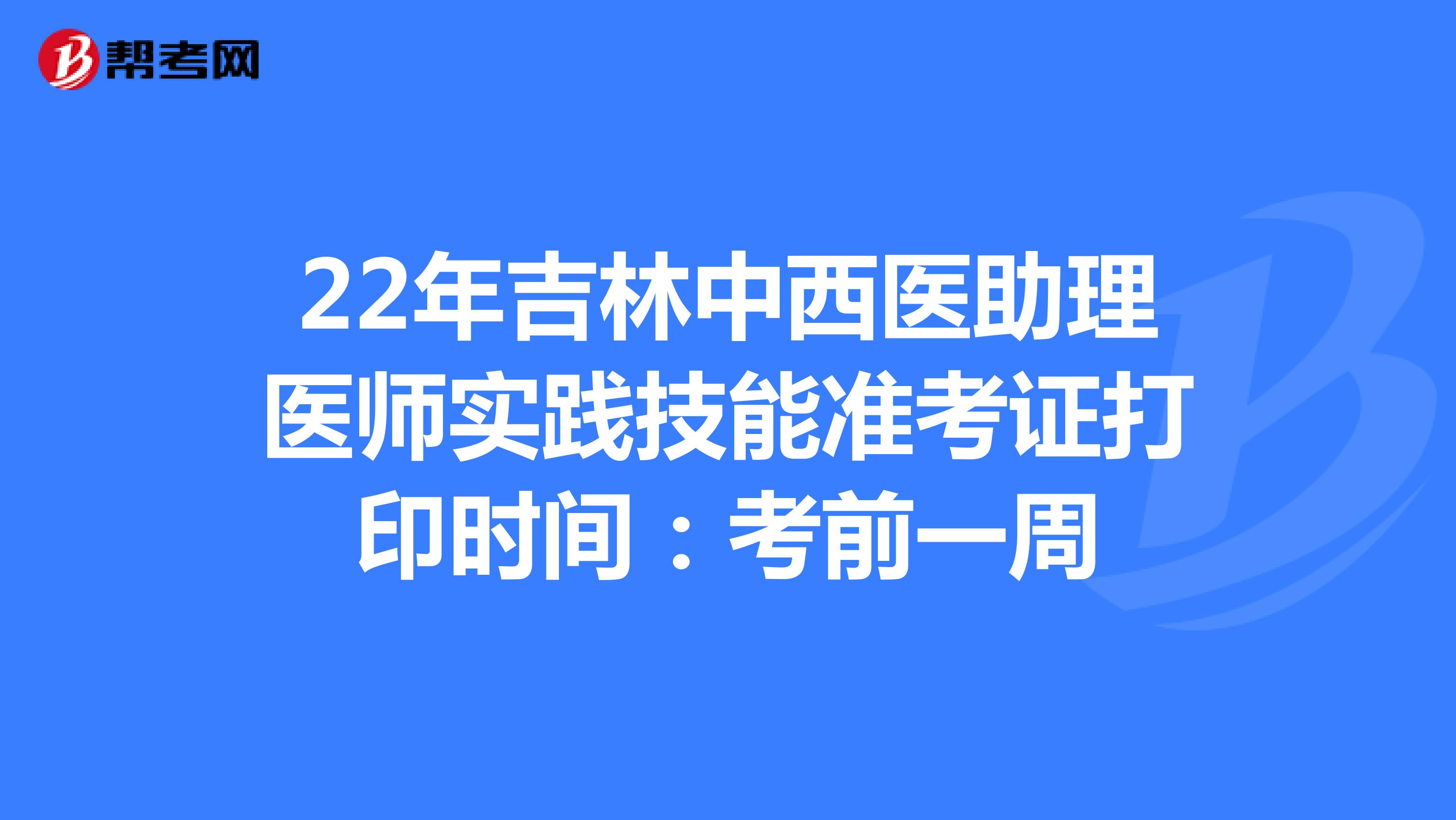 22年吉林中西医助理医师实践技能准考证打印时间：考前一周